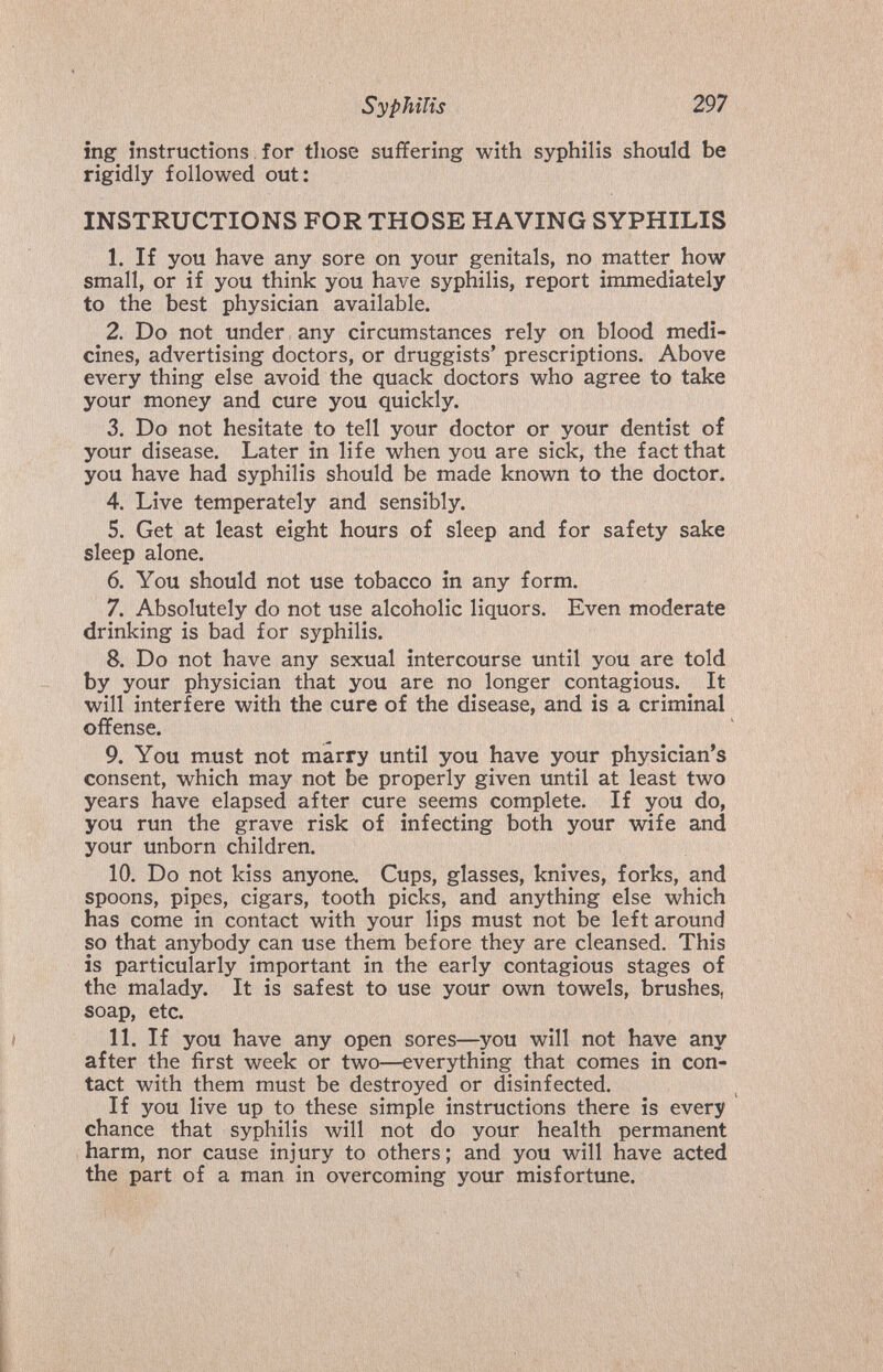 Syphilis 297 ing instructions for those suffering with syphilis should be rigidly followed out: INSTRUCTIONS FOR THOSE HAVING SYPHILIS 1. If you have any sore on your genitals, no matter how small, or if you think you have syphilis, report immediately to the best physician available. 2. Do not under any circumstances rely on blood medi¬ cines, advertising doctors, or druggists' prescriptions. Above every thing else avoid the quack doctors who agree to take your money and cure you quickly. 3. Do not hesitate to tell your doctor or your dentist of your disease. Later in life when you are sick, the fact that you have had syphilis should be made known to the doctor. 4. Live temperately and sensibly. 5. Get at least eight hours of sleep and for safety sake sleep alone. 6. You should not use tobacco in any form. 7. Absolutely do not use alcoholic liquors. Even moderate drinking is bad for syphilis. 8. Do not have any sexual intercourse until you are told by your physician that you are no longer contagious. It will interfere with the cure of the disease, and is a criminal offense. 9. You must not marry until you have your physician's consent, which may not be properly given until at least two years have elapsed after cure seems complete. If you do, you run the grave risk of infecting both your wife and your unborn children. 10. Do not kiss anyone. Cups, glasses, knives, forks, and spoons, pipes, cigars, tooth picks, and anything else which has come in contact with your lips must not be left around so that anybody can use them before they are cleansed. This is particularly important in the early contagious stages of the malady. It is safest to use your own towels, brushes, soap, etc. 11. If you have any open sores—you will not have any after the first week or two—everything that comes in con¬ tact with them must be destroyed or disinfected. If you live up to these simple instructions there is every chance that syphilis will not do your health permanent harm, nor cause injury to others; and you will have acted the part of a man in overcoming your misfortune.