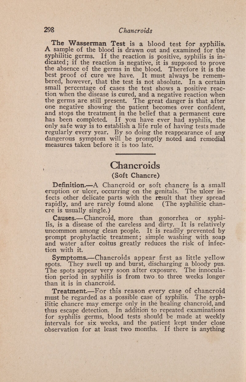 298 Chancroids The Wasserman Test is a blood test for syphilis. A sample of the blood is drawn out and examined for the syphilitic germs. If the reaction is positive, syphilis is in¬ dicated; if the reaction is negative, it is supposed to prove the absence of the germs in the blood. Therefore it is the best proof of cure we have. It must always be remem¬ bered, however, that the test is not absolute. In a certain small percentage of cases the test shows a positive reac¬ tion when the disease is cured, and a negative reaction when the germs are still present. The great danger is that after one negative showing the patient becomes over confident, and stops the treatment in the belief that a permanent cure has been completed. If you have ever had syphilis, the only safe way is to establish a life rule of having tests made regularly every year. By so doing the reappearance of any dangerous symptom will be promptly noted and remedial measures taken before it is too late. Chancroids (Soft Chancre) Definition.—A Chancroid or soft chancre is a small eruption or ulcer, occurring on the genitals. The ulcer in¬ fects other delicate parts with the result that they spread rapidly, and are rarely found alone (The syphilitic chan¬ cre is usually single.) Causes.— Chancroid, more than gonorrhea or syphi¬ lis, is a disease of the careless and dirty. It is relatively uncommon among clean people. It is readily prevented by prompt prophylactic treatment; simple washing with soap and water after coitus greatly reduces the risk of infec¬ tion with it. Symptoms.—Chancroids appear first as little yellow spots. They swell up and burst, discharging a bloody pus. The spots appear very soon after exposure. The innocula- tion period in syphilis is from two to three weeks longer than it is in chancroid. Treatment.—For this reason every case of chancroid must be regarded as a possible case gf syphilis. The syph¬ ilitic chancre may emerge only in the healing chancroid, and thus escape detection. In additicTn to repeated examinations for syphilis germs, blood tests should be made at weekly intervals for six weeks, and the patient kept under close observation for at least two months. If there is anything