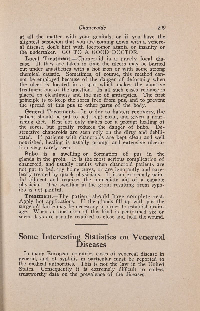 Chancroids 299 at all the matter with your genitals, or if you have the slightest suspicion that you are coming down with a venere¬ al disease, don't flirt with locotomor ataxia or insanity or the undertaker. GO TO A GOOD DOCTOR. Local Treatment.—Chancroid is a purely local dis¬ ease. If they are taken in time the ulcers may be burned out under anasthetics with a hot iron or with some strong chemical caustic. Sometimes, of course, this method can¬ not be employed because of the danger of deformity when the ulcer is located in a spot which makes the abortive treatment out of the question. In all such cases reliance is placed on cleanliness and the use of antiseptics. The first principle is to keep the sores free from pus, and to prevent the spread of this pus to other parts of the body. General Treatment.—In order to hasten recovery, the patient should be put to bed, kept clean, and given a nour¬ ishing diet. Rest not only makes for a prompt healing of the sores, but greatly reduces the danger of bubo. De¬ structive chancroids are seen only on the dirty and debili¬ tated. If patients with chancroids are kept clean and well nourished, healing is usually prompt and extensive ulcera¬ tion very rarely seen. Bubo , is a swelling or formation of pus in the glands in the groin. It is the most serious complication of chancroid, and usually results when chancroid patients are not put to bed, try home cures, or are ignorantly and care¬ lessly treated by quack physicians. It is an extremely pain¬ ful ailment and requires the immediate aid of a capable physician. The swelling in the groin resulting from syph¬ ilis is not painful. Treatment.—The patient should have complete rest. Apply hot applications. If the glands fill up with pus the surgeon's knife may be necessary in order to establish drain¬ age. When an operation of this kind is performed six or seven days are usually required to close and heal the wound. Some Interesting Statistics on Venereal Diseases In many European countries cases of venereal disease in general, and of syphilis in particular must be reported to the medical authorities. This is not the law in the United States. Consequently it is extremely difficult to collect trustworthy data on the prevalence of the diseases.