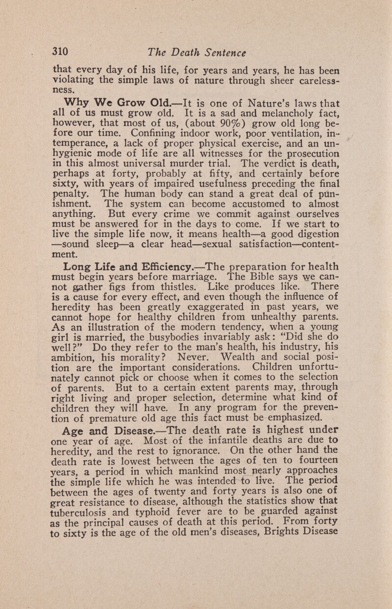 310 The Death Sentence that every day of his life, for years and years, he has been violating the simple laws of nature through sheer careless¬ ness. Why We Grow Old.— It is one of Nature's laws that all of us must grow old. It is a sad and melancholy fact, however, that most of us, (about 90%) grow old long be¬ fore our time. Confining indoor work, poor ventilation, in¬ temperance, a lack of proper physical exercise, and an un¬ hygienic mode of life are all witnesses for the prosecution in this almost universal murder trial. The verdict is death, perhaps at forty, probably at fifty, and certainly before sixty, with years of impaired usefulness preceding the final penalty. The human body can stand a great deal of pun¬ ishment. The system can become accustomed to almost anything. But every crime we commit against ourselves must be answered for in the days to come. If we start to live the simple life now, it means health—a good digestion —sound sleep—a clear head—sexual satisfaction—content¬ ment. Long Life and Efficiency.—The preparation for health must begin years before marriage. The Bible says we can¬ not gather figs from thistles. Like produces like. There is a cause for every effect, and even though the influence of heredity has been greatly exaggerated in past years, we cannot hope for healthy children from unhealthy parents. As an illustration of the modern tendency, when a young girl is married, the busybodies invariably ask: Did she do well? Do they refer to the man's health, his industry, his ambition, his morality? Never. Wealth and social posi¬ tion are the important considerations. Children unfortu¬ nately cannot pick or choose when it comes to the selection of parents. But to a certain extent parents may, through right living and proper selection, determine what kind of children they will have. In any program for the preven¬ tion of premature old age this fact must be emphasized. Age and Disease.—^The death rate is highest under one year of age. Most of the infantile deaths are due to heredity, and the rest to ignorance. On the other hand the death rate is lowest between the ages of ten to fourteen years, a period in which mankind most pearly approaches the simple life which he was intended to live. The period between the ages of twenty and forty years is also one of great resistance to disease, although the statistics show that tuberculosis and typhoid fever are to be guarded against as the principal causes of death at this period. ^ From forty to sixty is the age of the old men's diseases, Brights Disease