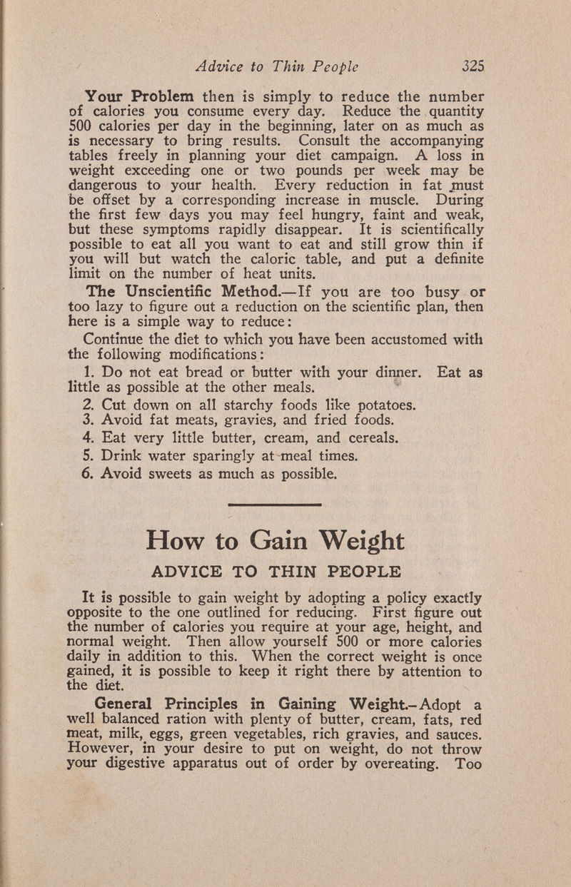 Advice to Thin People 325 Your Problem then is simply to reduce the number of calories you consume every day. Reduce the quantity 500 calories per day in the beginning, later on as much as is necessary to bring results. Consult the accompanying tables freely in planning your diet campaign. A loss in weight exceeding one or two pounds per week may be dangerous to your health. Every reduction in fat must be offset by a corresponding increase in muscle. During the first few days you may feel hungry, faint and weak, but these symptoms rapidly disappear. It is scientifically possible to eat all you want to eat and still grow thin if you will but watch the caloric table, and put a definite limit on the number of heat units. The Unscientific Method.—If you are too busy or too lazy to figure out a reduction on the scientific plan, then here is a simple way to reduce: Continue the diet to which you have been accustomed with the following modifications: 1. Do not eat bread or butter with your dinner. Eat as little as possible at the other meals. 2. Cut down on all starchy foods like potatoes. 3. Avoid fat meats, gravies, and fried foods. 4. Eat very little butter, cream, and cereals. 5. Drink water sparingly at meal times. 6. Avoid sweets as much as possible. How to Gain Weight ADVICE TO THIN PEOPLE It ÎS possible to gain weight by adopting a policy exactly opposite to the one outlined for reducing. First figure out the number of calories you require at your age, height, and normal weight. Then allow yourself 500 or more calories daily in addition to this. When the correct weight is once gained, it is possible to keep it right there by attention to the diet. General Principles in Gaining Weight.-Adopt a well balanced ration with plenty of butter, cream, fats, red meat, milk,^ eggs, green vegetables, rich gravies, and sauces. However, in your desire to put on weight, do not throw your digestive apparatus out of order by overeating. Too