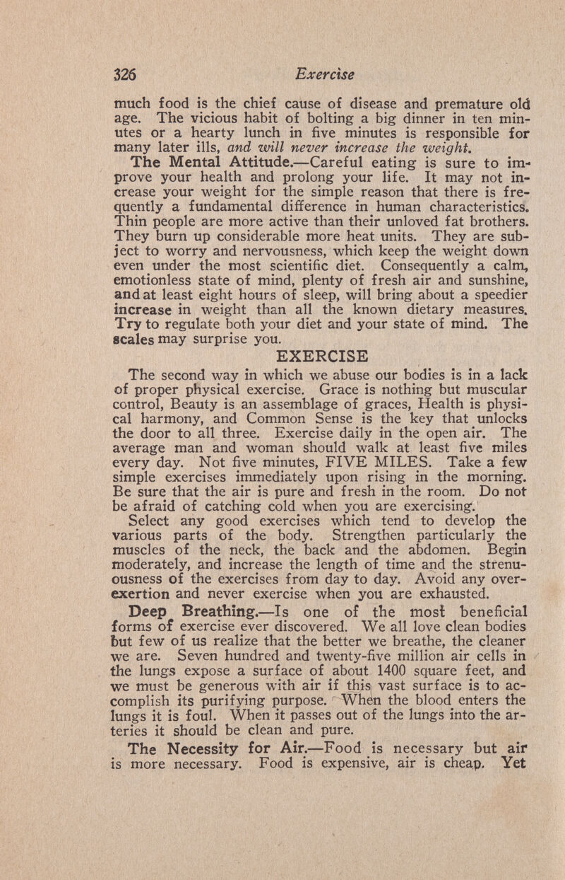326 Exercise much food is the chief cause of disease and premature old age. The vicious habit of bolting a big dinner in ten min¬ utes or a hearty lunch in five minutes is responsible for many later ills, and will never increase the weight. The Mental Attitude.—Careful eating is sure to im¬ prove your health and prolong your life. It may not in¬ crease your weight for the simple reason that there is fre¬ quently a fundamental difference in human characteristics. Thin people are more active than their unloved fat brothers. They burn up considerable more heat units. They are sub¬ ject to worry and nervousness, which keep the weight down even under the most scientific diet. Consequently a calm, emotionless state of mind, plenty of fresh air and sunshine, and at least eight hours of sleep, will bring about a speedier increase in weight than all the known dietary measures. Try to regulate both your diet and your state of mind. The scales may surprise you. EXERCISE The second way in which we abuse our bodies is in a lack of proper physical exercise, Grace is nothing but muscular control. Beauty is an assemblage of graces. Health is physi¬ cal harmony, and Common Sense is the key that unlocks the door to all three. Exercise daily in the open air. The average man and woman should walk at least five miles every day. Not five minutes, FIVE MILES. Take a few simple exercises immediately upon rising in the morning. Be sure that the air is pure and fresh in the room. Do not be afraid of catching cold when you are exercising. Select any good exercises which tend to develop the various parts of the body. Strengthen particularly the muscles of the neck, the back and the abdomen. Begin moderately, and increase the length of time and the strenu- ousness of the exercises from day to day. Avoid any over¬ exertion and never exercise when you are exhausted. Deep Breathing.—Is one of the mosi beneficial forms of exercise ever discovered. We all love clean bodies but few of us realize that the better we breathe, the cleaner we are. Seven hundred and twenty-five million air cells in the lungs expose a surface of about 1400 square feet, and we must be generous with air if this vast surface is to ac¬ complish its purifying purpose. -When the bloody enters the lungs it is foul. When it passes out of the lungs into the ar¬ teries it should be clean and pure. The Necessity for Air.—Food is necessary but air is more necessary. Food is expensive, air is cheap. Yet