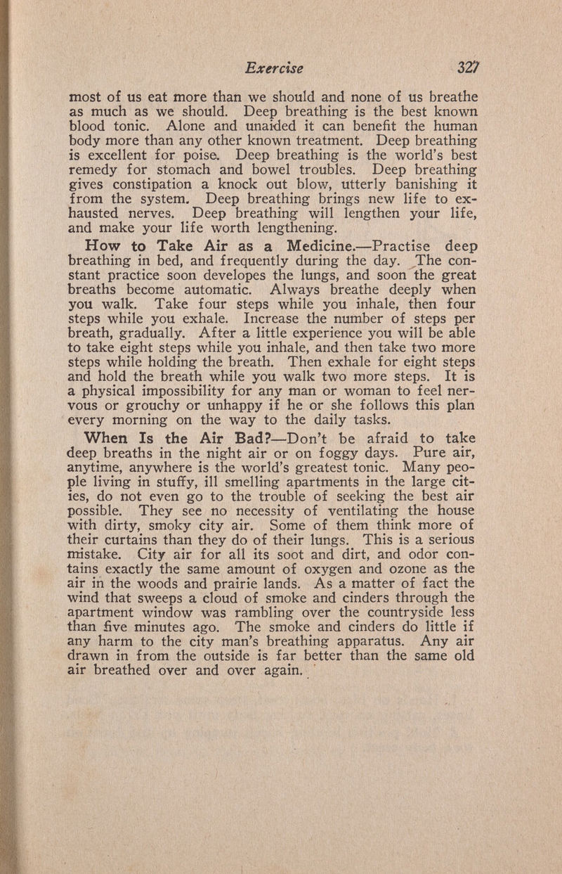 Exercise 327 most of us eat more than we should and none of us breathe as much as we should. Deep breathing is the best known blood tonic. Alone and unaided it can benefit the human body more than any other known treatment. Deep breathing is excellent for poise. Deep breathing is the world's best remedy for stomach and bowel troubles. Deep breathing gives constipation a knock out blow, utterly banishing it from the system. Deep breathing brings new life to ex¬ hausted nerves. Deep breathing will lengthen your life, and make your life worth lengthening. How to Take Air as a Medicine.—Practise deep breathing in bed, and frequently during the day. The con¬ stant practice soon developes the lungs, and soon the great breaths become automatic. Always breathe deeply when you walk. Take four steps while you inhale, then four steps while you exhale. Increase the number of steps per breath, gradually. After a little experience you will be able to take eight steps while you inhale, and then take two more steps while holding the breath. Then exhale for eight steps and hold the breath while you walk two more steps. It is a physical impossibility for any man or woman to feel ner¬ vous or grouchy or unhappy if he or she follows this plan every morning on the way to the daily tasks. When Is the Air Bad?—Don't be afraid to take deep breaths in the night air or on foggy days. Pure air, anytime, anywhere is the world's greatest tonic. Many peo¬ ple living in stuffy, ill smelling apartments in the large cit¬ ies, do not even go to the trouble of seeking the best air possible. They see no necessity of ventilating the house with dirty, smoky city air. Some of them think more of their curtains than they do of their lungs. This is a serious mistake. City air for all its soot and dirt, and odor con¬ tains exactly the same amount of oxygen and ozone as the air in the woods and prairie lands. As a matter of fact the wind that sweeps a cloud of smoke and cinders through the apartment window was rambling over the countryside less than five minutes ago. The smoke and cinders do little if any harm to the city man's breathing apparatus. Any air drawn in from the outside is far better than the same old air breathed over and over again.