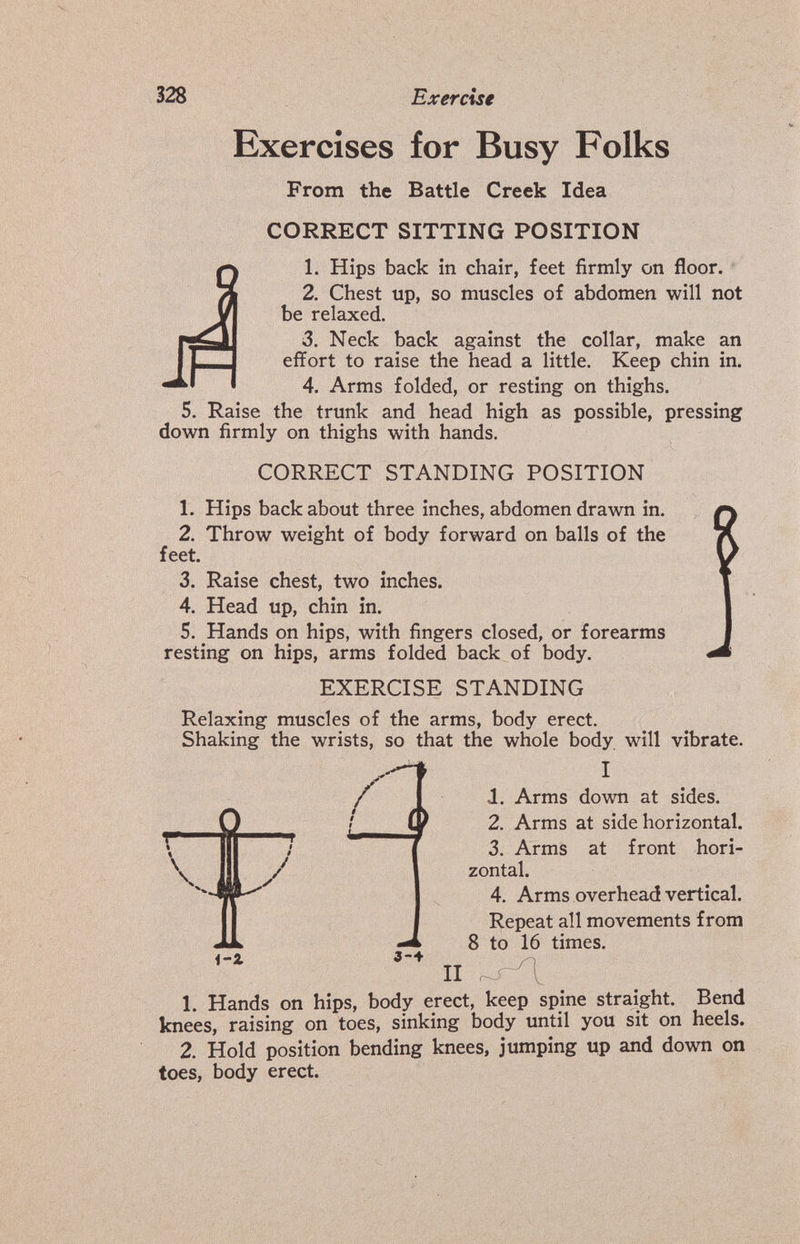 328 Exercise Exercises for Busy Folks From the Battle Creek Idea CORRECT SITTING POSITION 1. Hips back in chair, feet firmly on floor. ' 2. Chest up, so muscles of abdomen will not be relaxed. 3. Neck back against the collar, make an effort to raise the head a little. Keep chin in. 4. Arms folded, or resting on thighs. 5. Raise the trunk and head high as possible, pressing down firmly on thighs with hands. CORRECT STANDING POSITION 1. Hips back about three inches, abdomen drawn in. 2. Throw weight of body forward on balls of the feet. 3. Raise chest, two inches. 4. Head up, chin in. 5. Hands on hips, with fingers closed, or forearms resting on hips, arms folded back of body. EXERCISE STANDING Relaxing muscles of the arms, body erect. Shaking the wrists, so that the whole body will vibrate. I 1. Arms down at sides. 2. Arms at side horizontal. 3. Arms at front hori¬ zontal. 4. Arms overhead vertical. Repeat all movements from 8 to 16 times. i'Z 3-4 II 1. Hands on hips, body erect, keep spine straight. Bend knees, raising on toes, sinking body until you sit on heels. 2. Hold position bending knees, jumping up and down on toes, body erect.