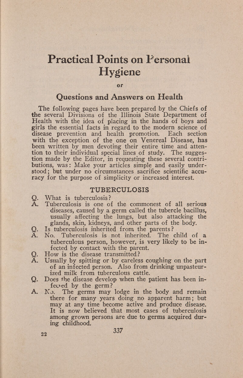 Practical Points on Personal Hygiene or Questions and Answers on Health The following pages have been prepared by the Chiefs of the several Divisions of the Illinois State Department of Health with the idea of placing in the hands of boys and girls the essential facts in regard to the modern science of disease prevention and health promotion. Each section with the exception of the one on Venereal Disease, has been written by men devoting their entire time and atten¬ tion to their individual special lines of study. The sugges¬ tion made by the Editor, in requesting these several contri¬ butions, was : Make your articles simple and easily under¬ stood; but under no circumstances sacrifice scientific accu¬ racy for the purpose of simplicity or increased interest. TUBERCULOSIS Q. What is tuberculosis? A. Tuberculosis is one of the commonest of all serious diseases, caused by a germ called the tubercle bacillus, usually affecting the lungs, but also attacking the glands, skin, kidneys, and other parts of the body. Q. Is tuberculosis inherited from the parents? A. No. Tuberculosis is not inherited. The child of a tuberculous person, however, is very likely to be in¬ fected by contact with the parent. Q. How is the disease transmitted? A. Usually by spitting or by careless coughing on the part of an infected person. Also from drinking unpasteur¬ ized milk from tuberculous cattle. Q. Does the disease develop when the patient has been in- feoed by the germ? A. No. The germs may lodge in the body and remain there for many years doing no apparent harm; but may at any time become active and produce disease. It is now believed that most cases of tuberculosis among grown persons are due to germs acquired dur¬ ing childhood.