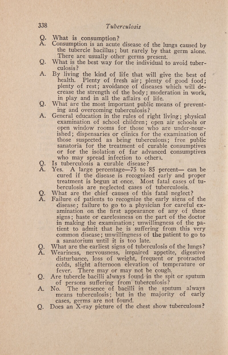 338 Т uberculosis Q. What is consumption? A. Consumption is an acute disease of the lungs caused by the tubercle bacillus; but rarely by that germ alone. There are usually other germs present. Q. What is the best way for the individual to avoid tuber¬ culosis ? A. By living the kind of life that will give the best of health. Plenty of fresh air; plenty of good food; plenty of rest; avoidance of diseases which will de¬ crease the strength of the body; moderation in work, in play and in all the affairs of life. Q. What are the most important public means of prevent¬ ing and overcoming tuberculosis? A. General education in the rules of right living; physical examination of school children; open air schools or open window rooms for those who are under-nour¬ ished; dispensaries or clinics for the examination of those suspected as being tuberculous; free public sanatoria for the treatment of curable consumptives or for the isolation of far advanced consumptives who may spread infection to others. Q. Is tuberculosis a curable disease? A. Yes. A large percentage—75 to 85 percent— can be cured if the disease is recognized early and proper treatment is begun at once. Most fatal cases of tu¬ berculosis are neglected cases of tuberculosis. Q. What are the chief causes of this fatal neglect? A. Failure of patients to recognize the early signs of the disease; failure to go to a physician for careful ex¬ amination on the first appearance of any of these signs ; haste or carelessness on the part of the doctor in making the examination; unwillingness of the pa¬ tient to admit that he is suffering froin this very common disease ; unwillingness of the patient to go to a sanatorium until it is too late. Q. What are the earliest signs of tuberculosis of the lungs ? A. Weariness, nervousness, impaired appetite, digestive disturbance, loss of weight, frequent or protracted colds, slight afternoon elevation of temperature or fever. There may or may not be cough. Q. Are tubercle bacilli always fou^d in the spit or sputum of persons suffering from'^tubei'culosis? A. No. The presence of bacilli in the sputum always means tuberculosis; but in the majority of early cases, germs are not found, Q. Does an X-ray picture of the chest show tuberculosis?