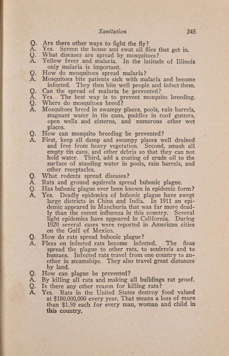 Sanitation 345 Q. Are there other ways to fight the fly? A. Yes. Screen the house and swat all flies that get in. Q. What diseases are spread by mosquitoes? A. Yellow fever and malaria. In the latitude of Illinois only malaria is important. Q. How do mosquitoes spread malaria? A. Mosquitoes bite patients sick with malaria and become infected. They then bite well people and infect them. Q. Can the spread of malaria be prevented? A. Yes. The best way is to prevent mosquito breeding. Q. Where do mosquitoes breed? A. Mosquitoes breed in swampy places, pools, rain barrels, stagnant water in tin cans, puddles in roof gutters, open wells and cisterns, and numerous other wet places. Q. How can mosquito breeding be prevented? A. First, keep all damp and swampy places well drained and free from heavy vegetation. Second, smash all empty tin cans, and other debris so that they can not hold water. Third, add a coating of crude oil to the surface of standing water in pools, rain barrels, and other receptacles. Q. What rodents spread diseases? A. Rats and ground squirrels spread bubonic plague. Q. Has bubonic plague ever been known in epidemic form? A. Yes. Deadly epidemics of bubonic plague have swept large districts in China and India. In 1911 an epi¬ demic appeared in Manchuria that was far more dead¬ ly than the recent influenza in this country. Several light epidemics have appeared in California. During 1920 several cases were reported in American cities on the Gulf of Mexico. Q. How do rats spread bubonic plague? A. Fleas on infected rats become infected. ^ The fleas spread the plague to other rats, to sauirrels and to humans. Infected rats travel from one country to an¬ other in steamships. They also travel great distances by land. Q. How can plague be prevented? A. By killing all rats and making all buildings rat proof. Q. Is there any other reason for killing rats? A. Yes. Rats in the United States destroy food valued at $180,000,000 every year. That means a loss of more than $1.50 each for every man, woman and child in this country.