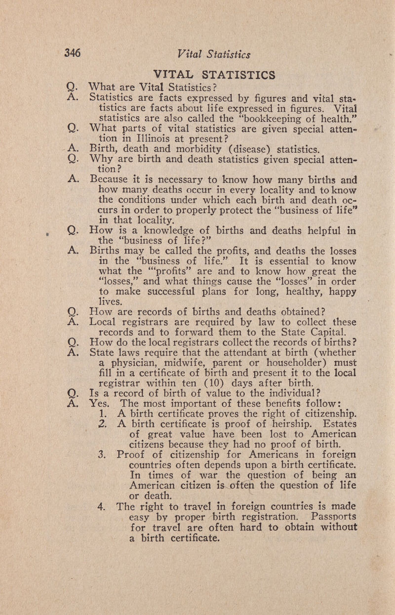 ' «-.-'a 346 Vital Statistics VITAL STATISTICS Q. What are Vital Statistics ? A. Statistics are facts expressed by figures and vital sta¬ tistics are facts about life expressed in figures. Vital statistics are also called the bookkeeping of health. Q. What parts of vital statistics are given special atten¬ tion in Illinois at present? A. Birth, death and morbidity (disease) statistics. Q. Why are birth and death statistics given special atten¬ tion? A. Because it is necessary to know how many births and how many deaths occur in every locality and to know the conditions under which each birth and death oc¬ curs in order to properly protect the business of life in that locality. Q. How is a knowledge of births and deaths helpful in the business of life? A. Births may be called the profits, and deaths the losses in the business of life. It is essential to know what the 'profits are and to know how great the losses, and what things cause the losses in order to make successful plans for long, healthy, happy lives. Q. How are records of births and deaths obtained? A. Local registrars are required by law to collect these records and to forward them to the State Capital. Q. How do the local registrars collect the records of births? A. State laws require that the attendant at birth (whether a physician, midwife, parent or householder) must fill in a certificate of birth and present it to the local registrar within ten (10) days after birth. Q. Is a record of birth of value to the individual? A. Yes. The most important of these benefits follow: 1. A birth certificate proves the right of citizenship. 2. A birth certificate is proof of heirship. Estates of great value have been lost to American citizens because they had no proof of birth. 3. Proof of citizenship for Americans in foreign countries often depends upon a birth certificate. In times of war the question of being an American citizen is-.oftep the question of life or death. 4. The right to travel in foreign countries is made easy by proper birth registration. Passports for travel are often hard to obtain without a birth certificate.