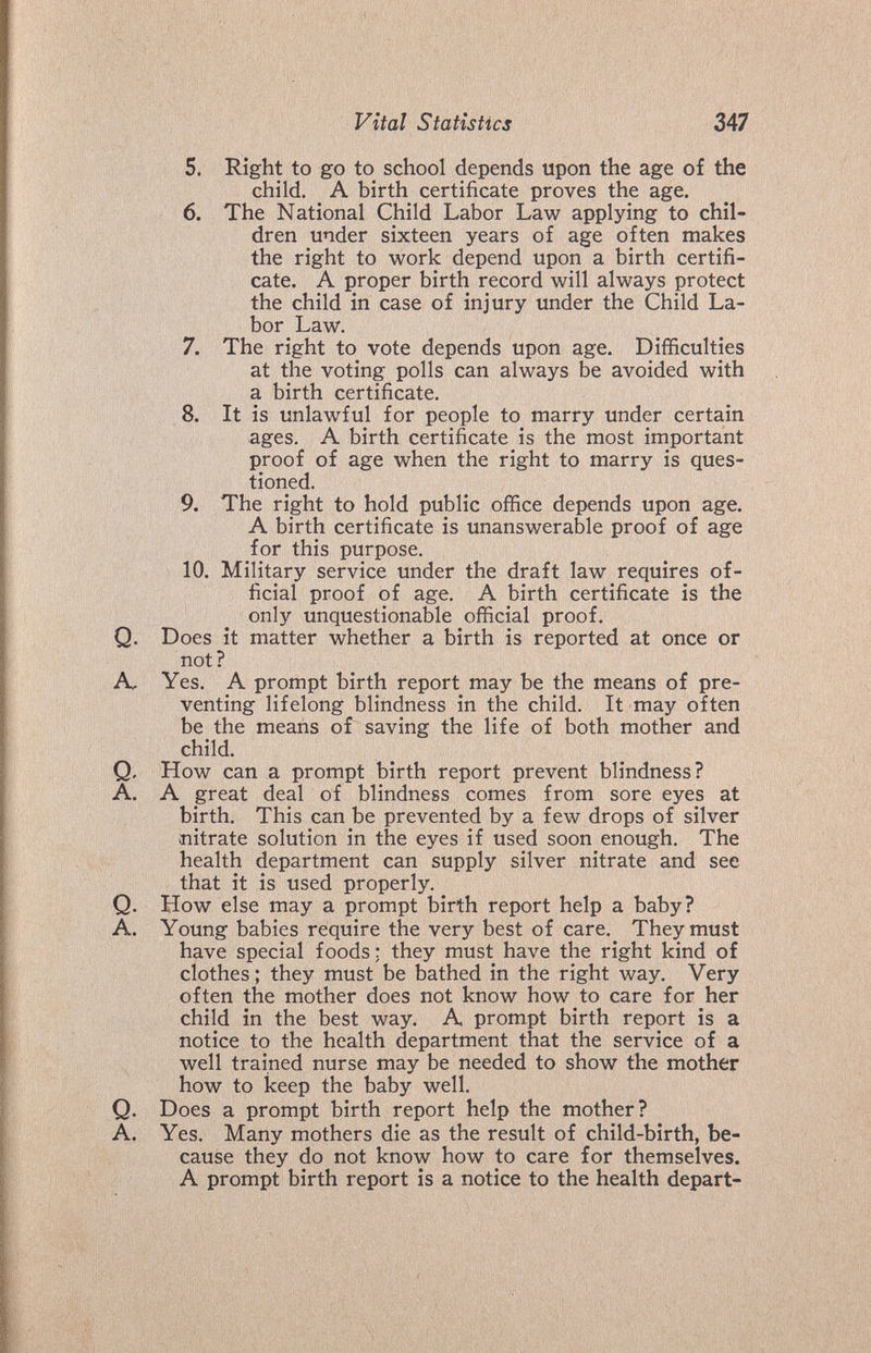 Vital Statistics 247 5. Right to go to school depends upon the age of the child. A birth certificate proves the age. 6. The National Child Labor Law applying to chil¬ dren under sixteen years of age often makes the right to work depend upon a birth certifi¬ cate. A proper birth record will always protect the child in case of injury under the Child La¬ bor Law. 7. The right to vote depends upon age. Difficulties at the voting polls can always be avoided with a birth certificate. 8. It is unlawful for people to marry under certain ages. A birth certificate is the most important proof of age when the right to marry is ques¬ tioned. 9. The right to hold public office depends upon age. A birth certificate is unanswerable proof of age for this purpose. 10. Military service under the draft law requires of¬ ficial proof of age. A birth certificate is the only unquestionable official proof. Q. Does it matter whether a birth is reported at once or not? A, Yes. A prompt birth report may be the means of pre¬ venting lifelong blindness in the child. It may often be the means of saving the life of both mother and child. Q, How can a prompt birth report prevent blindness? A. A great deal of blindness comes from sore eyes at birth. This can be prevented by a few drops of silver mitrate solution in the eyes if used soon enough. The health department can supply silver nitrate and see that it is used properly. Q. How else may a prompt birth report help a baby? A. Young babies require the very best of care. They must have special foods : they must have the right kind of clothes ; they must be bathed in the right way. Very often the mother does not know how to care for her child in the best way. A prompt birth report is a notice to the health department that the service of a well trained nurse may be needed to show the mother how to keep the baby well. Q. Does a prompt birth report help the mother? A. Yes. Many mothers die as the result of child-birth, be¬ cause they do not know how to care for themselves. A prompt birth report is a notice to the health depart-