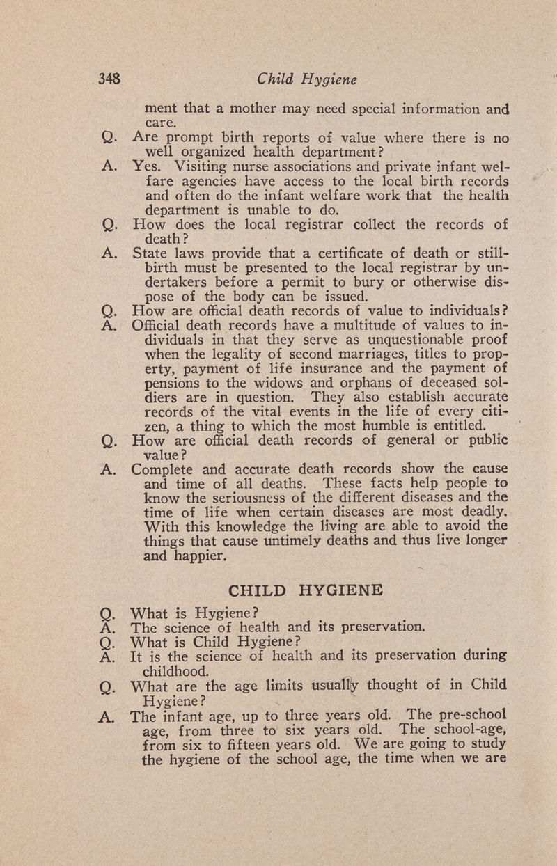 348 Child Hygiene ment that a mother may need special information and care. Q. Are prompt birth reports of value where there is no well organized health department? A. Yes. Visiting nurse associations and private infant wel¬ fare agencies have access to the local birth records and often do the infant welfare work that the health department is unable to do. Q. How does the local registrar collect the records of death ? A. State laws provide that a certificate of death or still¬ birth must be presented to the local registrar by un¬ dertakers before a permit to bury or otherwise dis¬ pose of the body can be issued. Q. How are official death records of value to individuals? A. Official death records have a multitude of values to in¬ dividuals in that they serve as unquestionable proof when the legality of second marriages, titles to prop¬ erty, payment of life insurance and the payment of pensions to the widows and orphans of deceased sol¬ diers are in question. They also establish accurate records of the vital events in the life of every citi¬ zen, a thing to which the most humble is entitled. Q. How are official death records of general or public value ? A. Complete and accurate death records show the cause and time of all deaths. These facts help people to know the seriousness of the different diseases and the time of life when certain diseases are most deadly. With this knowledge the living are able to avoid the things that cause untimely deaths and thus live longer and happier. CHILD HYGIENE Q. What is Hygiene? A. The science of health and its preservation. Q. What is Child Hygiene? A. It is the science of health and its preservation during childhood. Q. What are the age limits usually thought of in Child Hygiene ? A. The infant age, up to three years old. The pre-school age, from three to six years old. The school-age, from six to fifteen years old. We are going to study the hygiene of the school age, the time when we are