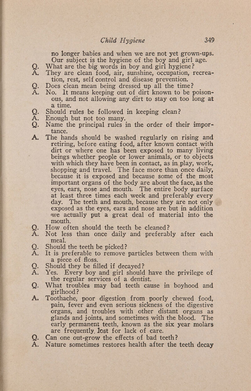 Child Hygiene 349 no longer babies and when we are not yet grown-ups. Our subject is the hygiene of the boy and girl age. Q. What are the big words in boy and girl hygiene ? A. They are clean food, air, sunshine, occupation, recrea¬ tion, rest, self control and disease prevention. Q. Does clean mean being dressed up all the time? A. No. It means keeping out of dirt known to be poison¬ ous, and not allowing any dirt to stay on too long at a time. Q. Should rules be followed in keeping clean? A. Enough but not too many. Q. Name the principal rules in the order of their impor¬ tance. A. The hands should be washed regularly on rising and retiring, before eating food, after known contact with dirt or where one has been exposed to many living beings whether people or lower animals, or to objects with which they have been in contact, as in play, work, shopping and travel. The face more than once daily, because it is exposed and because some of the most important organs of the body are about the face, as the eyes, ears, nose and mouth. The entire body surface at least three times each week and preferably every day. The teeth and mouth, because they are not only exposed as the eyes, ears and nose are but in addition twe actually put a great deal of material into the mouth. Q. How often should the teeth be cleaned? A. Not less than once daily and preferably after each meal. Q. Should the teeth be picked? A. It is preferable to remove particles between them with a piece of floss. Q. Should they be filled if decayed? A. Yes. Every boy and girl should have the privilege of the regular services of a dentist. Q. What troubles may bad teeth cause in boyhood and girlhood ? A. Toothache, poor digestion from poorly chewed food, pain, fever and even serious sickness of the digestive organs, and troubles with other distant organs as glands and joints, and sometimes with the blood. The early permanent teeth, known as the six year molars are frequently, lost for lack of care. Q. Can one out-grow the effects of bad teeth? A. Nature sometimes restores health after the teeth decay