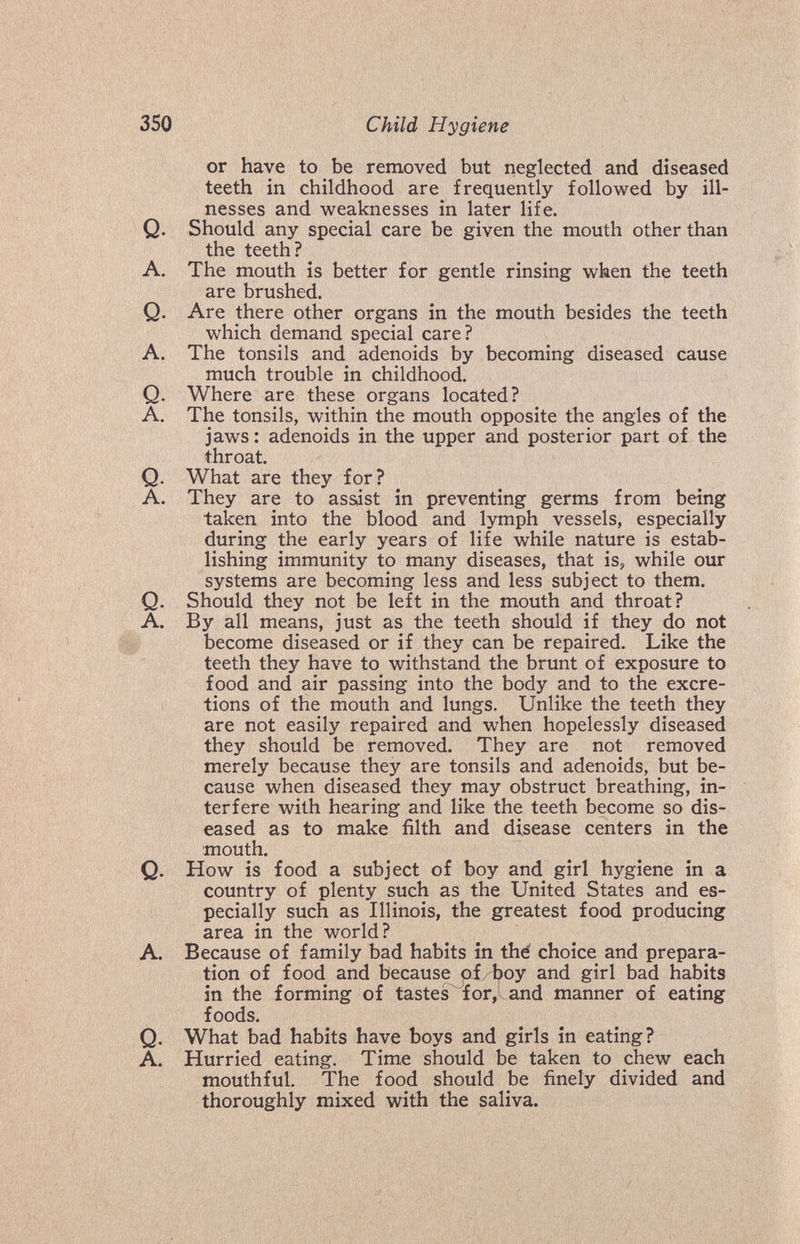 350 Child Hygiene or have to be removed but neglected and diseased teeth in childhood are frequently followed by ill¬ nesses and weaknesses in later life. Q. Should any special care be given the mouth other than the teeth? A. The mouth is better for gentle rinsing when the teeth are brushed. Q. Are there other organs in the mouth besides the teeth which demand special care? A. The tonsils and adenoids by becoming diseased cause much trouble in childhood. Q. Where are these organs located? A. The tonsils, within the mouth opposite the angles of the jaws: adenoids in the upper and posterior part of the throat. Q. What are they for? A. They are to assist in preventing germs from being taken into the blood and lymph vessels, especially during the early years of life while nature is estab¬ lishing immunity to many diseases, that is, while our systems are becoming less and less subject to them. Q. Should they not be left in the mouth and throat? A. By all means, just as the teeth should if they do not become diseased or if they can be repaired. Like the teeth they have to withstand the brunt of exposure to food and air passing into the body and to the excre¬ tions of the mouth and lungs. Unlike the teeth they are not easily repaired and when hopelessly diseased they should be removed. They are not removed merely because they are tonsils and adenoids, but be¬ cause when diseased they may obstruct breathing, in¬ terfere with hearing and like the teeth become so dis¬ eased as to make filth and disease centers in the mouth. Q. How is food a subject of boy and_ girl hygiene in a country of plenty such as the United States and es¬ pecially such as Illinois, the greatest food producing area in the world? A. Because of family bad habits in thé choice and prepara¬ tion of food and because oí. boy and girl bad habits in the forming of tastes^'for, and manner of eating foods. Q. What bad habits have boys and girls in eating? A. Hurried eating. Time should be taken to chew each mouthful. The food should be finely divided and thoroughly mixed with the saliva.