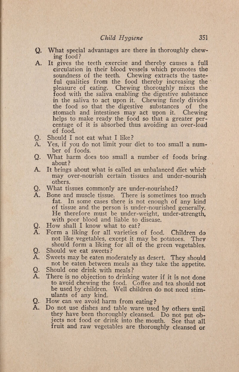 Child Hygiene 351 Q. What special advantages are there in thoroughly chew¬ ing food? A. It gives the teeth exercise and thereby causes a full circulation in their blood vessels which promotes the soundness of the teeth. Chewing extracts the taste¬ ful qualities from the food thereby increasing the pleasure of eating. Chewing thoroughly mixes the food with the saliva enabling the digestive substance in the saliva to act upon it. Chewing finely divides the food so that the digestive substances of the stomach and intestines may act upon it. Chewing helps to make ready the food so that a greater per¬ centage of it is absorbed thus avoiding an over-load of food. Q. Should I not eat what I like? A, Yes, if you do not limit your diet to too small a num¬ ber of foods. Q. What harm does too small a number of foods bring, about ? A. It brings about what is called an unbalanced diet which may over-nourish certain tissues and under-nourish others. Q. What tissues commonly are under-nourished? A. Bone and muscle tissue. There is sometimes too much fat. In some cases there is not enough of any kind of tissue and the person is under-nourished generally. He therefore must be under-weight, under-strength, with poor blood and liable to disease. Q. How shall I know what to eat? A. Form a liking for all varieties of food. Children do not like vegetables, except it may be potatoes. They should form a liking for all of the green vegetables. Q. Should we eat sweets? A. Sweets may be eaten moderately as desert. They should not be eaten between meals as they take the appetite. Q. Should one drink with meals? A. There is no objection to drinking water if it is not done to avoid chewing the food. Coffee and tea should not be used by children. Well children do not need stim¬ ulants of any kind. Q.. How can we avoid harm from eating? A. Do not use dishes and table ware used by others until they have been thoroughly cleansed. Do not put ob¬ jects not food or drink into the mouth. See that all fruit and raw vegetables are thoroughly cleansed or