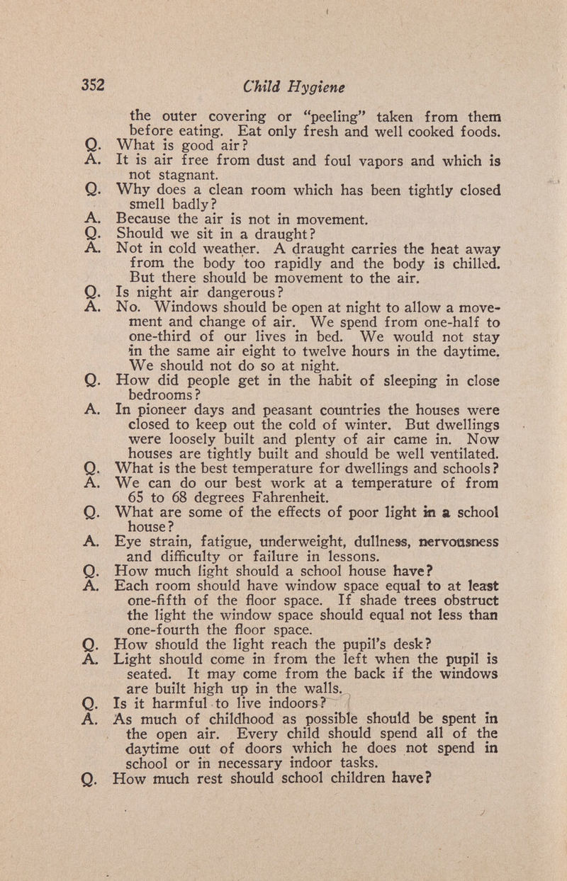 t 352 Child Hygiene the outer covering or peeling taken from them before eating. Eat only fresh and well cooked foods. Q. What IS good air? A. It is air free from dust and foul vapors and which is not stagnant. Q. Why does a clean room which has been tightly closed smell badly ? A. Because the air is not in movement. Q. Should we sit in a draught? A. Not in cold weather. A draught carries the heat away from the body too rapidly and the body is chilled. But there should be movement to the air. Q. Is night air dangerous? A. No. Windows should be open at night to allow a move¬ ment and change of air. We spend from one-half to one-third of our lives in bed. We would not stay in the same air eight to twelve hours in the daytime. We should not do so at night. Q. How did people get in the habit of sleeping in close bedrooms ? A. In pioneer days and peasant countries the houses were closed to keep out the cold of winter. But dwellings were loosely built and plenty of air came in. Now houses are tightly built and should be well ventilated. Q. What is the best temperature for dwellings and schools ? A. We can do our best work at a temperature of from 65 to 68 degrees Fahrenheit. Q. What are some of the effects of poor light hi a school house ? A. Eye strain, fatigue, underweight, dullness, nervousness and difficulty or failure in lessons. Q. How much light should a school house have? A. Each room should have window space equal to at least one-fifth of the floor space. If shade trees obstruct the light the window space should equal not less than one-fourth the floor space. Q. How should the light reach the pupil's desk? A. Light should come in from the left when the pupil is seated. It may come from the back if the windows are built high up in the walls. ^ Q. Is it harmful to live indoors ?~^ A. As much of childhood as possible should be spent in the open air. Every child should spend all of the daytime out of doors which he does not spend in school or in necessary indoor tasks. Q. How much rest should school children have? J.