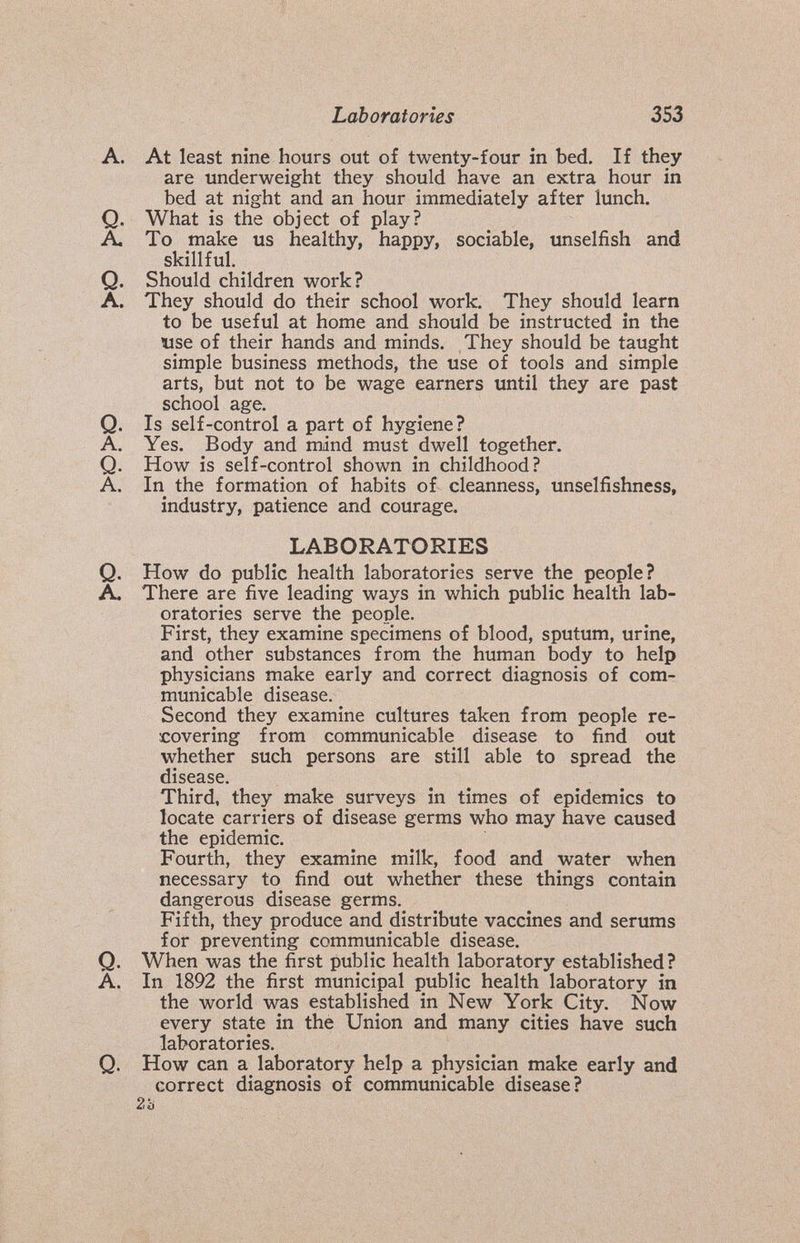 Laboratories 353 A. At least nine hours out o£ twenty-four in bed. If they are underweight they should have an extra hour in bed at night and an hour immediately after lunch, Q. What is the object of play? A. To make us healthy, happy, sociable, unselfish and skillful. Q. Should children work? A. They should do their school work. They should learn to be useful at home and should be instructed in the use of their hands and minds. They should be taught simple business methods, the use of tools and simple arts, but not to be wage earners until they are past school age. Q. Is self-control a part of hygiene? A. Yes. Body and mind must dwell together. Q. How is self-control shown in childhood? A. In the formation of habits of cleanness, unselfishness, industry, patience and courage. LABORATORIES Q. How do public health laboratories serve the people? A. There are five leading ways in which public health lab¬ oratories serve the people. First, they examine specimens of blood, sputum, urine, and other substances from the human body to help physicians make early and correct diagnosis of com¬ municable disease. Second they examine cultures taken from people re¬ covering from communicable disease to find out whether such persons are still able to spread the disease. Third, they make surveys in times of epidemics to locate carriers of disease germs who may have caused the epidemic. Fourth, they examine milk, food and water when necessary to find out whether these things contain dangerous disease germs. Fifth, they produce and distribute vaccines and serums for preventing communicable disease. Q. When was the first public health laboratory established? A. In 1892 the first municipal public health laboratory in the world was established in New York City. Now every state in the Union and many cities have such laboratories. Q. How can a laboratory help a physician make early and correct diagnosis of communicable disease? 2ä