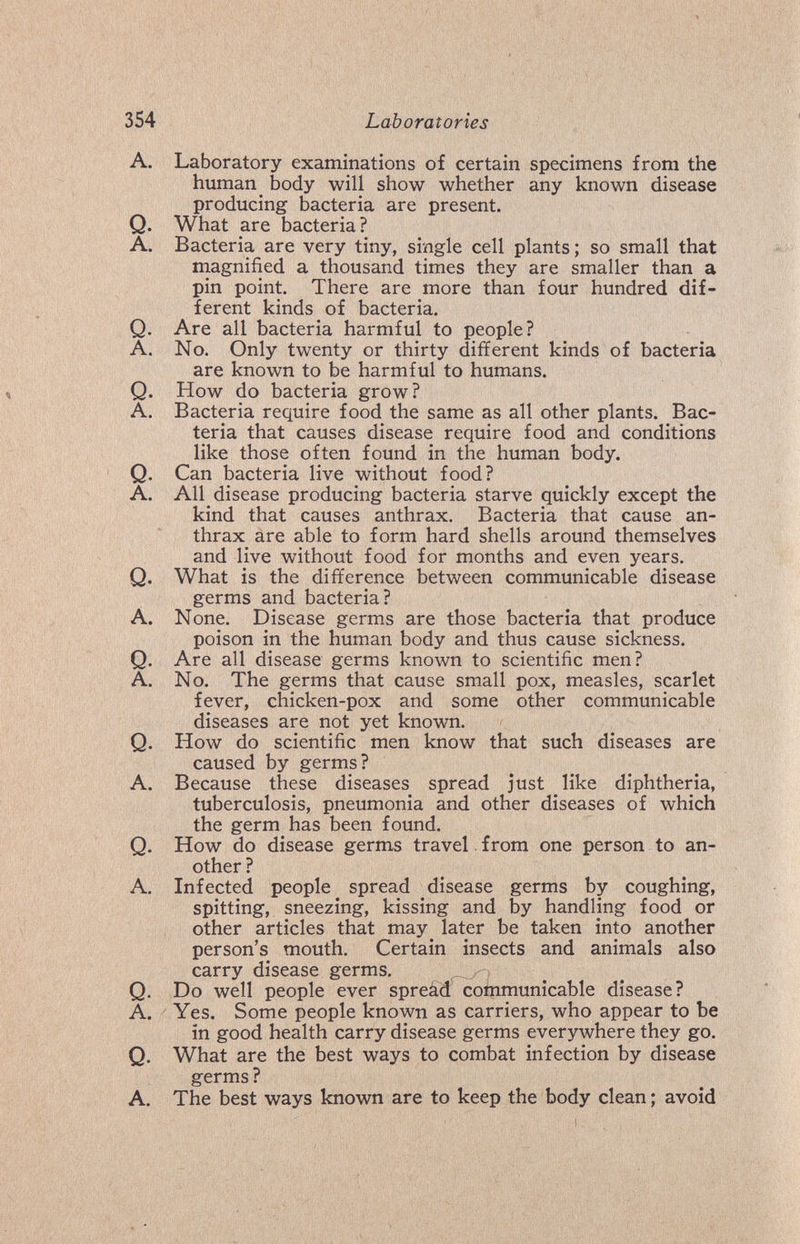 354 Laboratories A. Laboratory examinations of certain specimens from the human _ body will show whether any known disease producing bacteria are present. Q. What are bacteria? A. Bacteria are very tiny, single cell plants ; so small that magnified a thousand times they are smaller than a pin point. There are more than four hundred dif¬ ferent kinds of bacteria. Q. Are all bacteria harmful to people? A. No. Only twenty or thirty different kinds of bacteria are known to be harmful to humans. Q. How do bacteria grow? A. Bacteria require food the same as all other plants. Bac¬ teria that causes disease require food and conditions like those often found in the human body. Q. Can bacteria live without food? A. All disease producing bacteria starve quickly except the kind that causes anthrax. Bacteria that cause an¬ thrax are able to form hard shells around themselves and live without food for months and even years. Q. What is the difference between communicable disease germs and bacteria? A. None. Disease germs are those bacteria that produce poison in the human body and thus cause sickness. Q. Are all disease germs known to scientific men? A. No. The germs that cause small pox, measles, scarlet fever, chicken-pox and some other communicable diseases are not yet known. Q. How do scientific men know that such diseases are caused by germs? A. Because these diseases spread just like diphtheria, tuberculosis, pneumonia and other diseases of which the germ has been found. Q. How do disease germs travel, from one person to an¬ other ? A. Infected people^ spread disease germs by coughing, spitting, sneezing, kissing and by handling food or other articles that may later be taken into another person's mouth. Certain insects and animals also carry disease germs. - Q. Do well people ever spreâd communicable disease? A. Yes. Some people known as carriers, who appear to be in good health carry disease germs everywhere they go. Q. What are the best ways to combat infection by disease germs ? A. The best ways known are to keep the body clean ; avoid