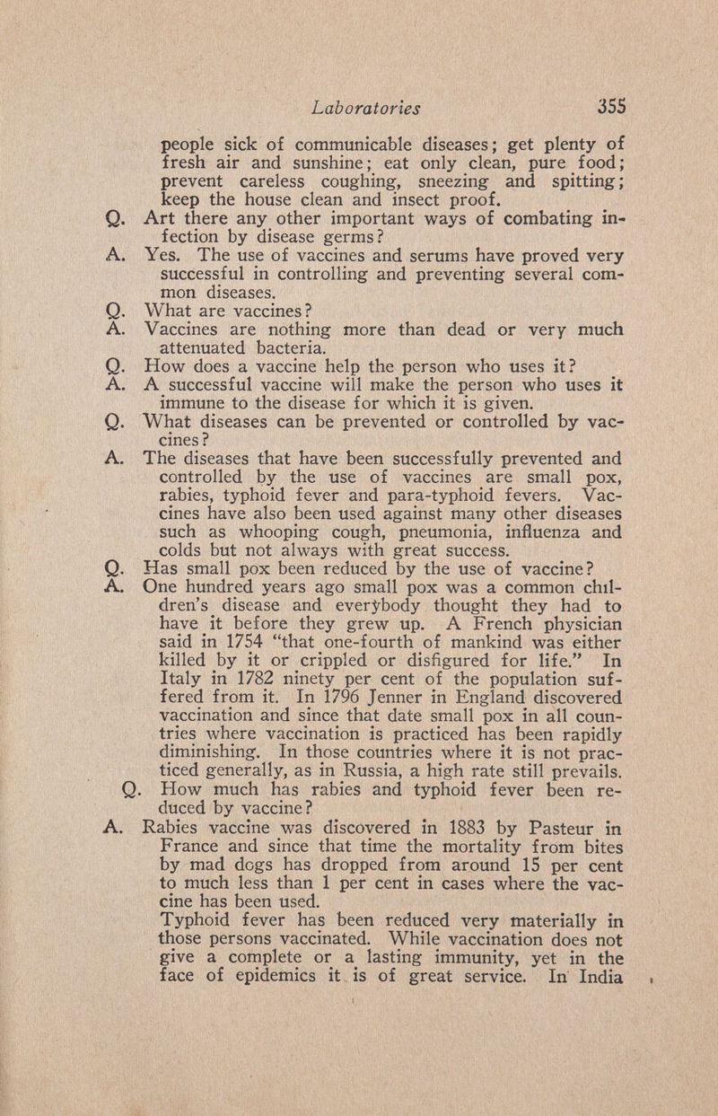 Laboratories 355 people sick of communicable diseases; get plenty of fresh air and sunshine; eat only clean, pure food; prevent careless coughing, sneezing and spitting ; keep the house clean and insect proof. Q. Art there any other important ways of combating in¬ fection by disease germs? A. Yes. The use of A'^accines and serums have proved very successful in controlling and preventing several com¬ mon diseases. Q. What are vaccines? A. Vaccines are nothing more than dead or very much attenuated bacteria. Q. How does a vaccine help the person who uses it? A. A successful vaccine will make the person who uses it immune to the disease for which it is given, Q. What diseases can be prevented or controlled by vac¬ cines ? A. The diseases that have been successfully prevented and controlled by the use of vaccines are small pox, rabies, typhoid fever and para-typhoid fevers. Vac¬ cines have also been used against many other diseases such as whooping cough, pneumonia, influenza and colds but not always with great success. Q, Has small pox been reduced by the use of vaccine? A. One hundred years ago small pox was a common chil¬ dren's disease and everybody thought they had to have it before they grew up. A French physician said in 1754 that one-fourth of mankind was either killed by it or crippled or disfigured for life. In Italy in 1782 ninety per cent of the population suf¬ fered from it. In 1796 Jenner in England discovered vaccination and since that date small pox in all coun¬ tries where vaccination is practiced has been rapidly diminishing. In those countries where it is not prac¬ ticed generally, as in Russia, a high rate still prevails. Q. How much has rabies and typhoid fever been re¬ duced by vaccine? A. Rabies vaccine was discovered in 1883 by Pasteur in France and since that time the mortality from bites by mad dogs has dropped from around 15 per cent to much less than 1 per cent in cases where the vac¬ cine has been used. Typhoid fever has been reduced very materially in those persons vaccinated. While vaccination does not give a complete or a lasting immunity, yet in the face of epidemics it is of great service. In India (