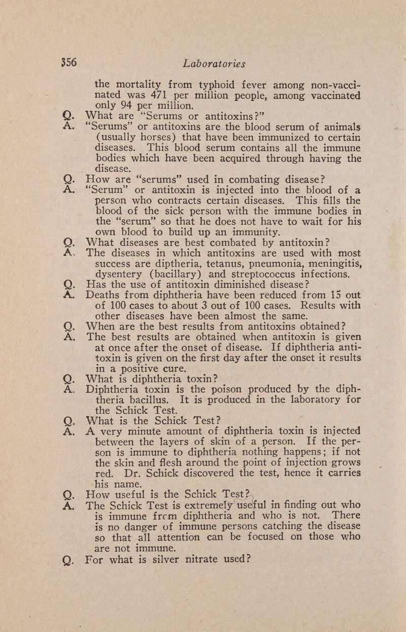 356 Laboratories the mortality from typhoid fever among non-vacci¬ nated was 471 per million people, among vaccinated only 94 per million. Q. What are Serums or antitoxins? A. Serums or antitoxins are the blood serum of animals (usually horses) that have been immunized to certain diseases. This blood serum contains all the immune bodies which have been acquired through having the disease. Q. How are serums used in combating disease? A. Serum or antitoxin is injected into the blood of a person who contracts certain diseases. This fills the blood of the sick person with the immune bodies in the serum so that he does not have to wait for his own blood to build up an immunity. Q. What diseases are best combated by antitoxin? A. The diseases in which antitoxins are used with most success are diptheria, tetanus, pneumonia, meningitis, dysentery (bacillary) and streptococcus infections. Q. Has the use of antitoxin diminished disease? A. Deaths from diphtheria have been reduced from 15 out of 100 cases to about 3 out of 100 cases. Results with other diseases have been almost the same. Q. When are the best results from antitoxins obtained? A. The best results are obtained when antitoxin is given at once after the onset of disease. If diphtheria anti¬ toxin is given on the first day after the onset it results in a positive cure. Q. What is diphtheria toxin? Ao Diphtheria toxin is the poison produced by the diph¬ theria bacillus. It is produced in the laboratory for the Schick Test. Q. What is the Schick Test? _ A. A very minute amount of diphtheria toxin is injected between the layers of skin of a person. If the per¬ son is immune to diphtheria nothing happens; if not the skin and flesh around the point of injection grows red. Dr. Schick discovered the test, hence it carries his name. Q. How useful is the Schick Test?^^ A. The Schick Test is extremely useful in finding out who is immune frcm diphtheria and who is not. There is no danger of immune persons catching the disease so that all attention can be focused on those who are not immune. Q. For what is silver nitrate used?