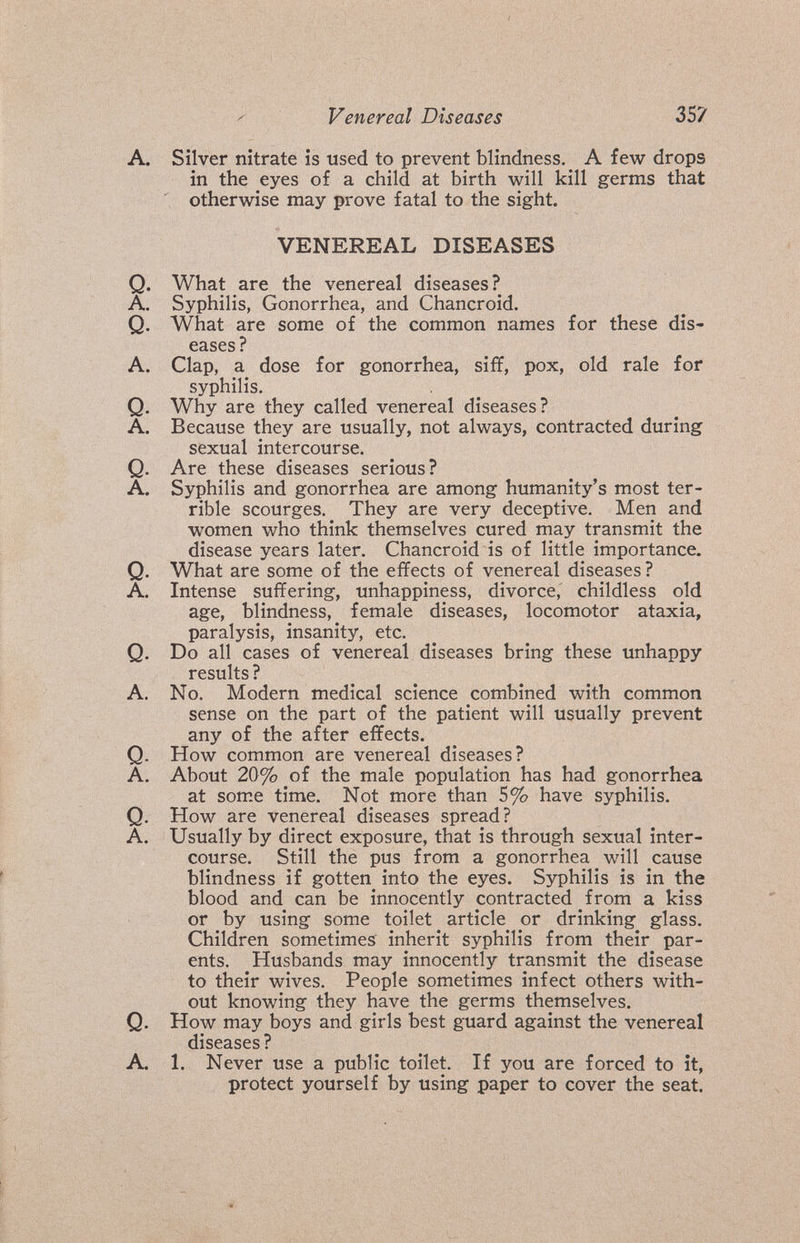 Venereal Diseases 3S? A. Silver nitrate is used to prevent blindness. A few drops in the eyes of a child at birth will kill germs that otherwise may prove fatal to the sight. VENEREAL DISEASES Q. What are the venereal diseases? A. Syphilis, Gonorrhea, and Chancroid. Q. What are some of the common names for these dis¬ eases? A. Clap, a dose for gonorrhea, siff, pox, old rale for syphilis. Q. Why are they called venereal diseases? A. Because they are usually, not always, contracted during sexual intercourse. Q. Are these diseases serious? A. Syphilis and gonorrhea are among humanity's most ter¬ rible scourges. They are very deceptive. Men and women who think themselves cured may transmit the disease years later. Chancroid is of little importance. Q. What are some of the effects of venereal diseases? A, Intense suffering, unhappiness, divorce, childless old age, blindness, female diseases, locomotor ataxia, paralysis, insanity, etc. Q. Do all cases of venereal diseases bring these unhappy results ? A. No. Modern medical science combined with common sense on the part of the patient will usually prevent any of the after effects. Q. How common are venereal diseases? A. About 20% of the male population has had gonorrhea at som.e time. Not more than 5% have syphilis. Q. How are venereal diseases spread? A. Usually by direct exposure, that is through sexual inter¬ course. Still the pus from a gonorrhea will cause blindness if gotten into the eyes. Syphilis is in the blood and can be innocently contracted from a kiss or by using some toilet article or drinking glass. Children sometimes inherit syphilis from their par¬ ents. Husbands may innocently transmit the disease to their wives. People sometimes infect others with¬ out knowing they have the germs themselves. Q. How may boys and girls best guard against the venereal diseases ? A. 1. Never use a public toilet. If you are forced to it, protect yourself by using paper to cover the seat.