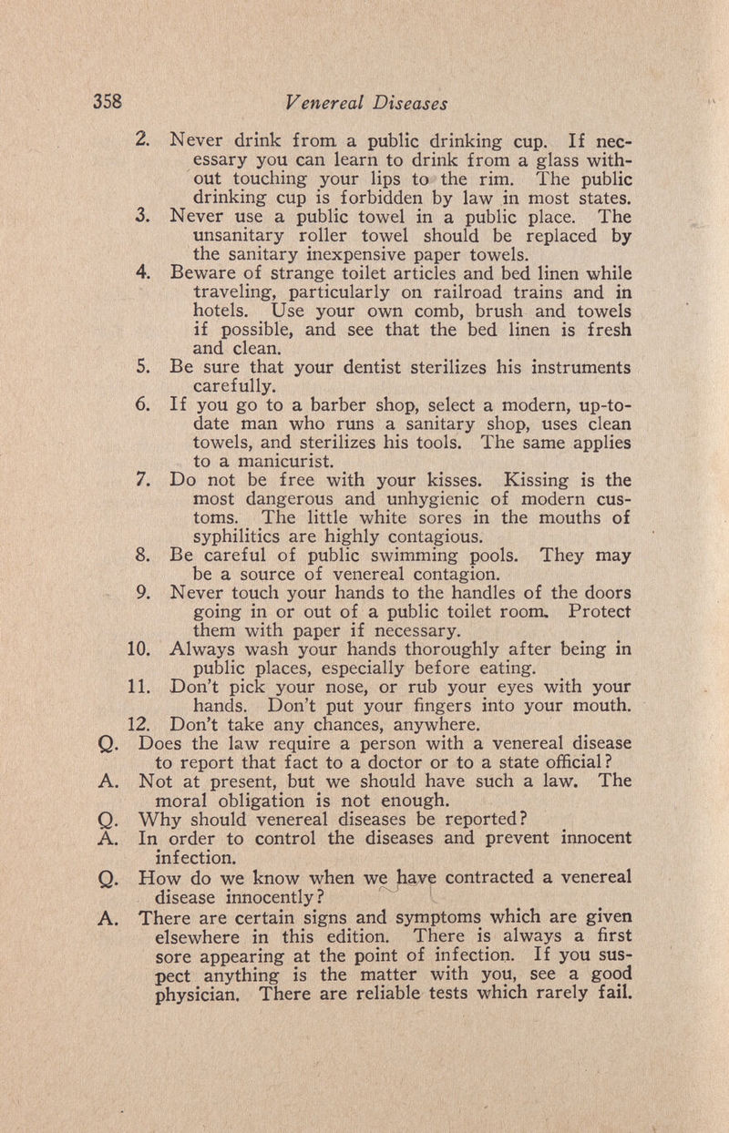 358 Venereal Diseases 2. Never drink from a public drinking cup. If nec¬ essary you can learn to drink from a glass with¬ out touching your lips to the rim. The public drinking cup is forbidden by law in most states. 3. Never use a public towel in a public place. The unsanitary roller towel should be replaced by the sanitary inexpensive paper towels. 4. Beware of strange toilet articles and bed linen while traveling, particularly on railroad trains and in hotels. Use your own comb, brush and towels if possible, and see that the bed linen is fresh and clean. 5. Be sure that your dentist sterilizes his instruments carefully. 6. If you go to a barber shop, select a modern, up-to- date man who runs a sanitary shop, uses clean towels, and sterilizes his tools. The same applies to a manicurist. 7. Do not be free with your kisses. Kissing is the most dangerous and unhygienic of modern cus¬ toms. The little white sores in the mouths of syphilitics are highly contagious. 8. Be careful of public swimming pools. They may be a source of venereal contagion. 9. Never touch your hands to the handles of the doors going in or out of a public toilet room. Protect them with paper if necessary. 10. Always wash your hands thoroughly after being in public places, especially before eating. 11. Don't pick your nose, or rub your eyes with your hands. Don't put your fingers into your mouth. 12. Don't take any chances, anywhere. Q. Does the law require a person with a venereal disease to report that fact to a doctor or to a state official ? A. Not at present, but we should have such a law. The moral obligation is not enough. Q. Why should venereal diseases be reported? A. In order to control the diseases and prevent innocent infection. Q. How do we know when we have contracted a venereal disease innocently? A. There are certain signs and symptoms which are given elsewhere in this edition. There is always a first sore appearing at the point of infection. If you sus¬ pect anything is the matter with you, see a good physician. There are reliable tests which rarely fail.