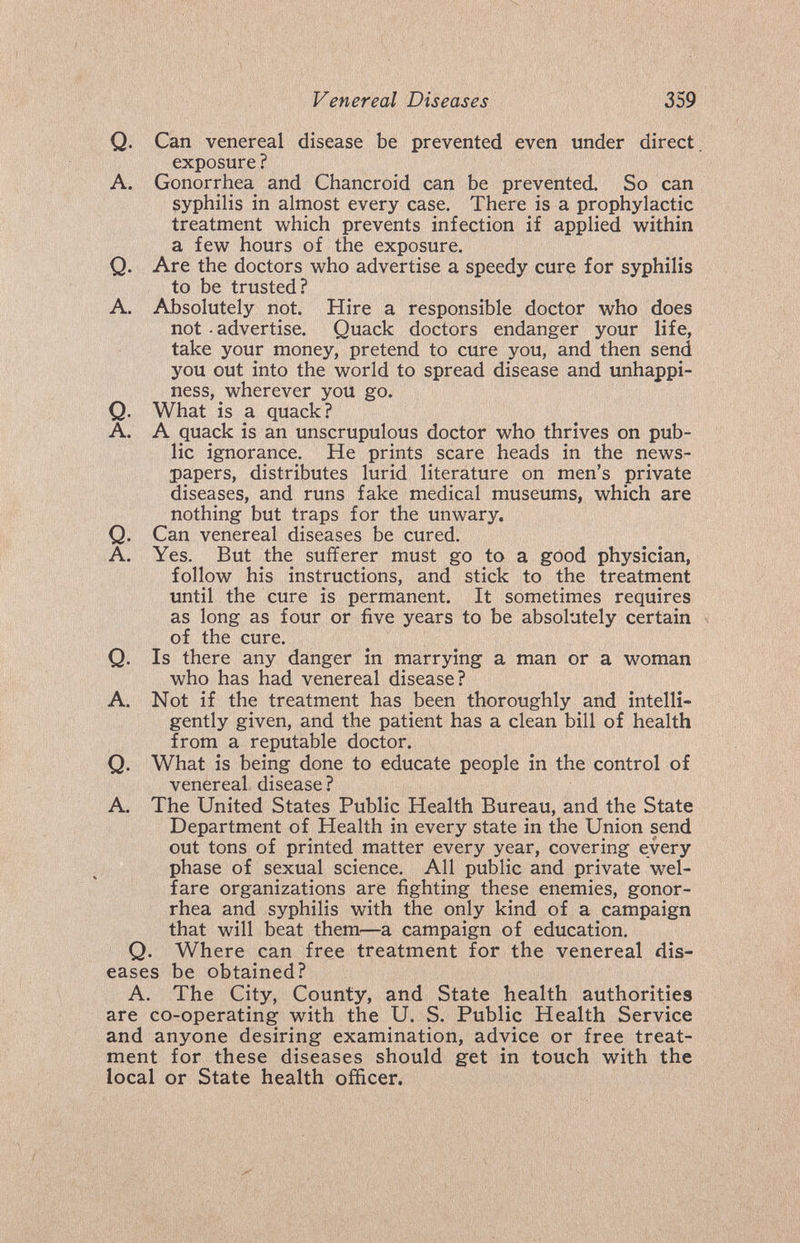Venereal Diseases 359 Q. Can venereal disease be prevented even under direct, exposure ? A. Gonorrhea and Chancroid can be prevented. So can syphilis in almost every case. There is a prophylactic treatment which prevents infection if applied within a few hours of the exposure. Q. Are the doctors who advertise a speedy cure for syphilis to be trusted? A. Absolutely not. Hire a responsible doctor who does not - advertise. Quack doctors endanger your life, take your money, pretend to cure you, and then send you out into the world to spread disease and unhappi- ness, wherever you go. Q. What is a quack? A. A quack is an unscrupulous doctor who thrives on pub¬ lic ignorance. He prints scare heads in the news¬ papers, distributes lurid literature on men's private diseases, and runs fake medical museums, which are nothing but traps for the unwary. Q. Can venereal diseases be cured. A. Yes. But the sufiferer must go to a good physician, follow his instructions, and stick to the treatment until the cure is permanent. It sometimes requires as long as four or five years to be absolutely certain of the cure. Q. Is there any danger in marrying a man or a woman who has had venereal disease? A. Not if the treatment has been thoroughly and intelli¬ gently given, and the patient has a clean bill of health from a reputable doctor. Q. What is being done to educate people in the control of venereal disease? A. The United States Public Health Bureau, and the State Department of Health in every state in the Union send out tons of printed matter every year, covering every phase of sexual science. All public and private wel¬ fare organizations are fighting these enemies, gonor¬ rhea and syphilis with the only kind of a campaign that will beat them—a campaign of education. Q. Where can free treatment for the venereal dis¬ eases be obtained? A. The City, County, and State health authorities are co-operating with the U. S. Public Health Service and anyone desiring examination, advice or free treat¬ ment for these diseases should get in touch with the local or State health officer.