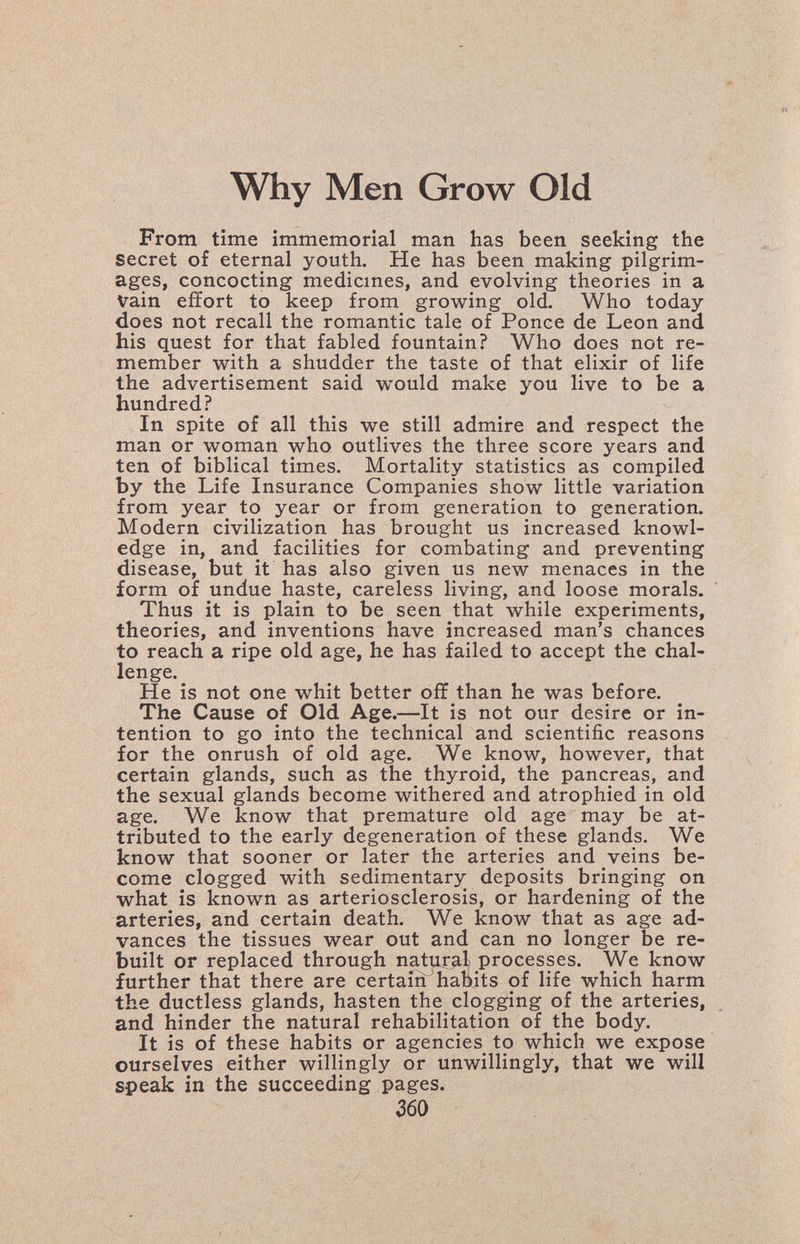 Why Men Grow Old From time immemorial man has been seeking the secret of eternal youth. He has been making pilgrim¬ ages, concocting medicines, and evolving theories in a vain effort to keep from growing old. Who today does not recall the romantic tale of Ponce de Leon and his quest for that fabled fountain? Who does not re¬ member with a shudder the taste of that elixir of life the advertisement said would make you live to be a hundred? In spite of all this we still admire and respect the man or woman who outlives the three score years and ten of biblical times. Mortality statistics as compiled by the Life Insurance Companies show little variation from year to year or from generation to generation. Modern civilization has brought us increased knowl¬ edge in, and facilities for combating and preventing disease, but it has also given us new menaces in the form of undue haste, careless living, and loose morals. Thus it is plain to be seen that while experiments, theories, and inventions have increased man's chances to reach a ripe old age, he has failed to accept the chal¬ lenge.^ He is not one whit better off than he was before. The Cause of Old Age.—It is not our desire or in¬ tention to go into the technical and scientific reasons for the onrush of old age. We know, however, that certain glands, such as the thyroid, the pancreas, and the sexual glands become withered and atrophied in old age. We know that premature old age may be at¬ tributed to the early degeneration of these glands. We know that sooner or later the arteries and veins be¬ come clogged with sedimentary deposits bringing on what is known as arteriosclerosis, or hardening of the arteries, and certain death. We know that as age ad¬ vances the tissues wear out and can no longer be re¬ built or replaced through natur^,! processes. We know further that there are certain habits of life which harm the ductless glands, hasten the clogging of the arteries, and hinder the natural rehabilitation of the body. It is of these habits or agencies to which we expose ourselves either willingly or unwillingly, that we will speak in the succeeding pages. гво