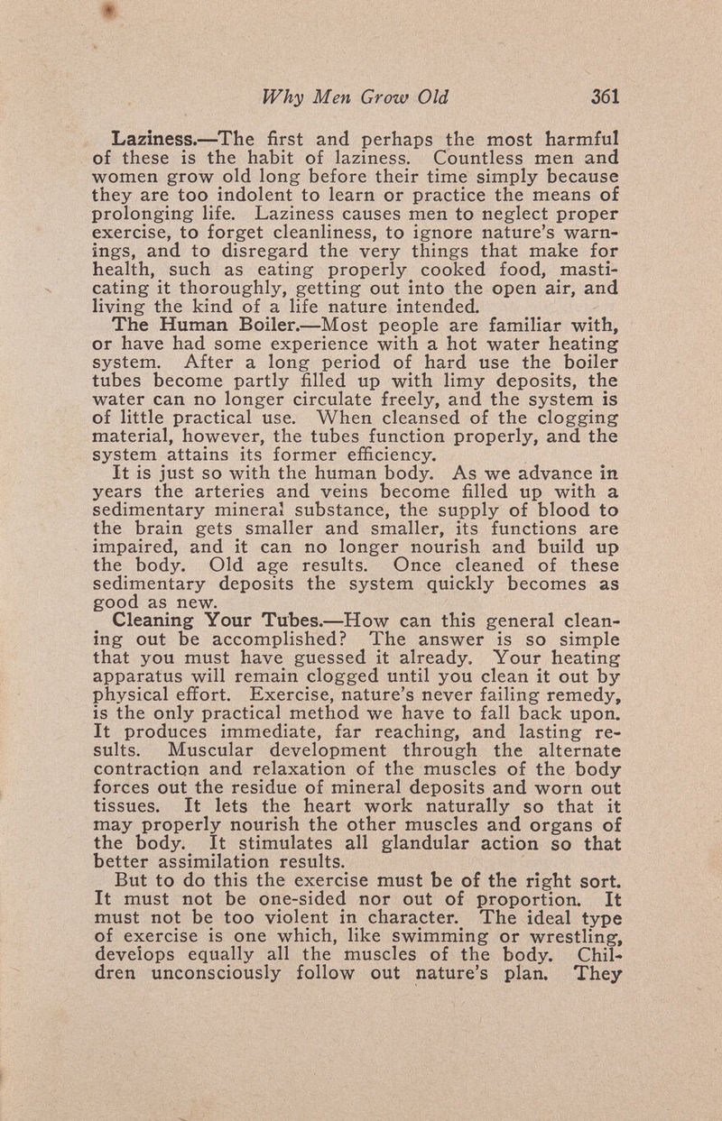 Why Men Grow Old 361 Laziness.—The first and perhaps the most harmful of these is the habit of laziness. Countless men and women grow old long before their time simply because they are too indolent to learn or practice the means of prolonging life. Laziness causes men to neglect proper exercise, to forget cleanliness, to ignore nature's warn¬ ings, and to disregard the very things that make for health, such as eating properly cooked food, masti¬ cating it thoroughly, getting out into the open air, and living the kind of a life nature intended. The Human Boiler.—Most people are familiar with, or have had some experience with a hot water heating system. After a long period of hard use the boiler tubes become partly filled up with limy deposits, the water can no longer circulate freely, and the system is of little practical use. When cleansed of the clogging material, however, the tubes function properly, and the system attains its former efficiency. It is just so with the human body. As we advance in years the arteries and veins become filled up with a sedimentary mineral substance, the supply of blood to the brain gets smaller and smaller, its functions are impaired, and it can no longer nourish and build up the body. Old age results. Once cleaned of these sedimentary deposits the system quickly becomes as good as new. Cleaning Your Tubes.—How can this general clean¬ ing out be accomplished? The answer is so simple that you must have guessed it already. Your heating apparatus will remain clogged until you clean it out by physical effort. Exercise, nature's never failing remedy, is the only practical method we have to fall back upon. It produces immediate, far reaching, and lasting re¬ sults. Muscular development through the alternate contraction and relaxation of the muscles of the body forces out the residue of mineral deposits and worn out tissues. It lets the heart work naturally so that it may properly nourish the other muscles and organs of the body.^ It stimulates all glandular action so that better assimilation results. But to do this the exercise must be of the right sort. It must not be one-sided nor out of proportion. It must not be too violent in character. The ideal type of exercise is one which, like swimming or wrestling, develops equally all the muscles of the body. Chil¬ dren unconsciously follow out nature's plan. They