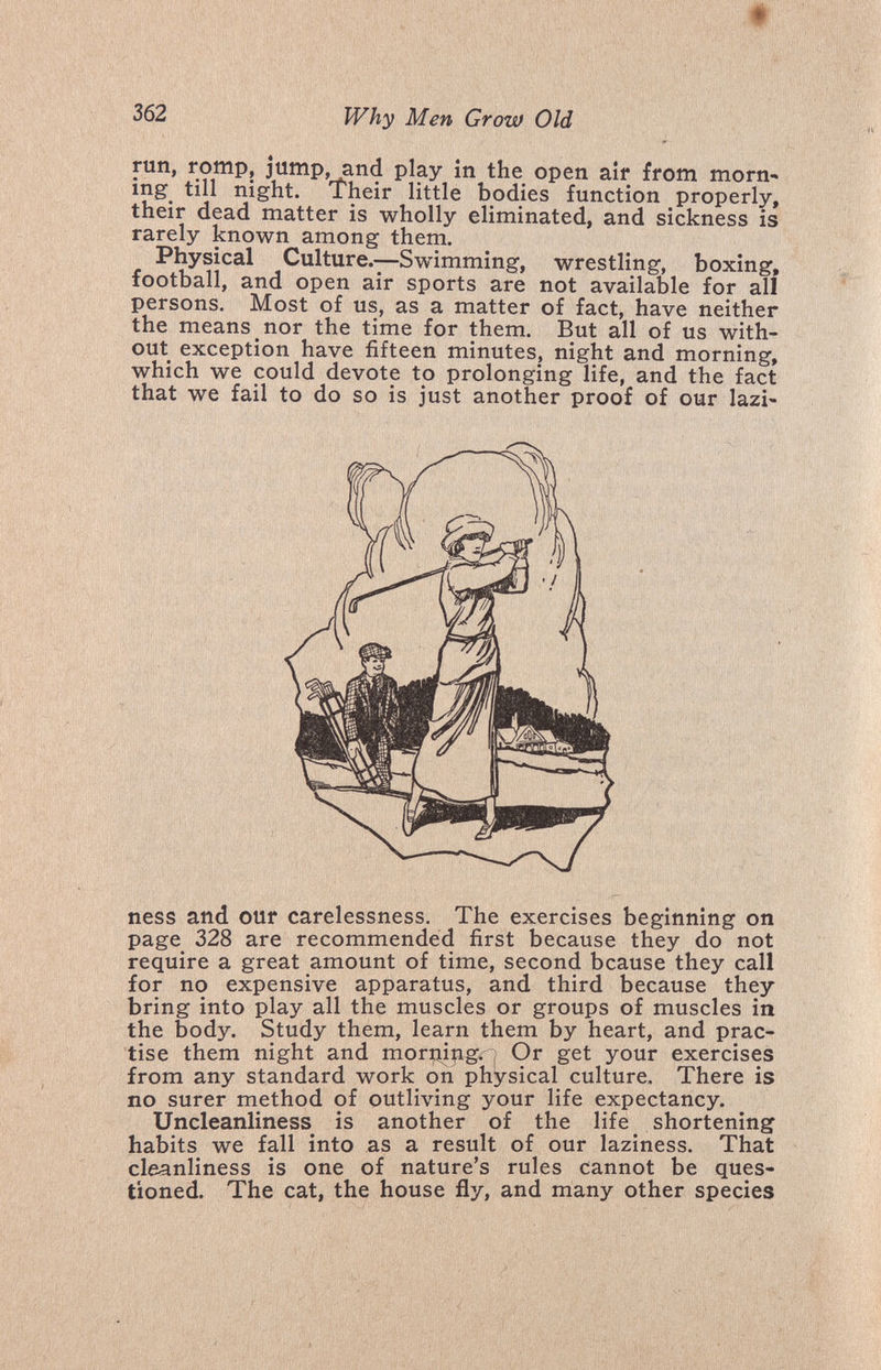 362 Why Men Grow Old run, romp, jump, and play in the open air from morn^ ing till night. Their little bodies function properly, their dead matter is wholly eliminated, and sickness is rarely known among them. Physical Culture.—Swimming, wrestling, boxing, football, and open air sports are not available for all persons. Most of us, as a matter of fact, have neither the means nor the time for them. But all of us with¬ out exception have fifteen minutes, night and morning, which we could devote to prolonging life, and the fact that we fail to do so is just another proof of our lazi¬ ness and our carelessness. The exercises beginning on page 328 are recommended first because they do not require a great amount of time, second bcause they call for no expensive apparatus, and third because they bring into play all the muscles or groups of muscles in the body. Study them, learn them by heart, and prac¬ tise them night and morning.-^ Or get your exercises from any standard work on physical culture. There is no surer method of outliving your life expectancy. Uncleanliness is another of the life shortening habits we fall into as a result of our laziness. That cleanliness is one of nature's rules cannot be ques¬ tioned. The cat, the house fly, and many other species