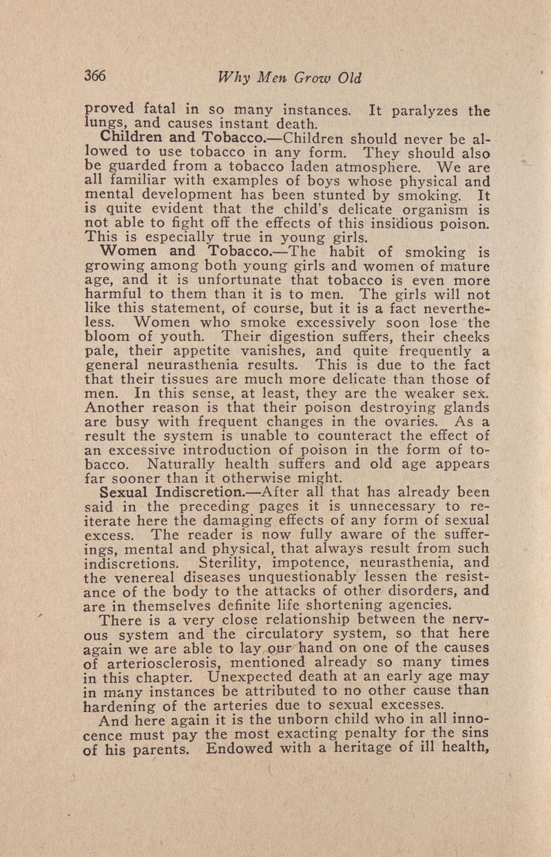 366 Why Men Grow Old proved fatal in so many instances. It paralyzes the lungs, and causes instant death. Children and Tobacco.—Children should never be al¬ lowed to use tobacco in any form. They should also be guarded from a tobacco laden atmosphere. We are all familiar with examples of boys whose physical and mental development has been stunted by smoking. It is quite evident that the child's delicate organism is not able to fight off the effects of this insidious poison. This is especially true in young girls. Women and Tobacco.—The habit of smoking is growing among both young girls and women of mature age, and it is unfortunate that tobacco is even more harmful to them than it is to men. The girls will not like this statement, of course, but it is a fact neverthe¬ less. Women who smoke excessively soon lose the bloom of youth. Their digestion suffers, their cheeks pale, their appetite vanishes, and quite frequently a general neurasthenia results. This is due to the fact that their tissues are much more delicate than those of men. In this sense, at least, they are the weaker sex. Another reason is that their poison destroying glands are busy with frequent changes in the ovaries. As a result the system is unable to counteract the effect of an excessive introduction of poison in the form of to¬ bacco. Naturally health suffers and old age appears far sooner than it otherwise might. Sexual Indiscretion.—After all that has already been said in the preceding pages it is unnecessary to re¬ iterate here the damaging effects of any form of sexual excess. The reader is now fully aware of the suffer¬ ings, mental and physical, that always result from such indiscretions. Sterility, impotence, neurasthenia, and the venereal diseases unquestionably lessen the resist¬ ance of the body to the attacks of other disorders, and are in themselves definite life shortening agencies. There is a very close relationship between the nerv¬ ous system and the circulatory system, so that here again we are able to layrOuriiand on one of the causes of arteriosclerosis, mentioned already so many times in this chapter. Unexpected death at an early age may in many instances be attributed to no other cause than hardening of the arteries due to sexual excesses. And here again it is the unborn child who in all inno¬ cence must pay the most exacting penalty for the sins of his parents. Endowed with a heritage of ill health,