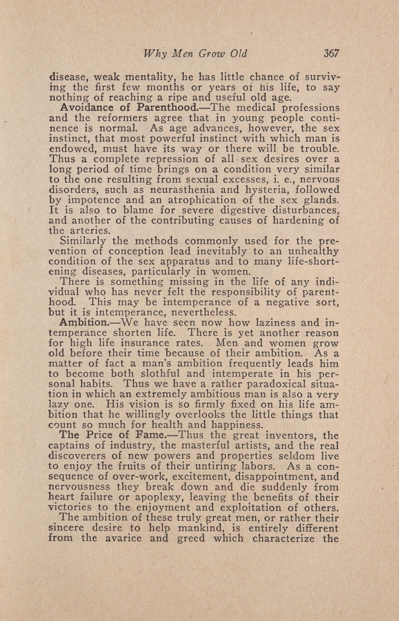 Why Men Grow Old 367 disease, weak mentality, he has little chance of surviv¬ ing the first few months or years of his life, to say nothing of reaching a ripe and useful old age. Avoidance of Parenthood.—The medical professions and the reformers agree that in young people conti¬ nence is normal. As age advances, however, the sex instinct, that most powerful instinct with which man is endowed, must have its way or there will be trouble. Thus a complete repression of all sex desires over a long period of time brings on a condition very similar to the one resulting from sexual excesses, i. е., nervous disorders, such as neurasthenia and hysteria, followed by impotence and an atrophication of the sex glands. It is also to blame for severe digestive disturbances, and another of the contributing causes of hardening of the arteries. Similarly the methods commonly used for the pre¬ vention of conception lead inevitably to an unhealthy condition of the sex apparatus and to many life-short¬ ening diseases, particularly in women. There is something missing in the life of any indi¬ vidual who has never felt the responsibility of parent¬ hood. This may be intemperance of a negative sort, but it is intemperance, nevertheless. Ambition.—^We have seen now how laziness and in¬ temperance shorten life. There is yet another reason for high life insurance rates. Men and women grow old before their time because of their ambition. As a matter of fact a man's ambition frequently leads him to become both slothful and intemperate in his per¬ sonal habits. Thus we have a rather paradoxical situa¬ tion in which an extremely ambitious man is also a very lazy one. His vision is so firmly fixed on his life am¬ bition that he willingly overlooks the little things that count so much for health and happiness. The Price of Fame.—Thus the great inventors, the captains of industry, the masterful artists, and the real discoverers of new powers and properties seldom live to enjoy the fruits of their untiring labors. As a con¬ sequence of over-work, excitement, disappointment, and nervousness they break down and die suddenly from heart failure or apoplexy, leaving the benefits of their victories to the enjoyment and exploitation of others. _ The ambition of these truly great men, or rather their sincere desire to help mankind, is entirely different from the avarice and greed which characterize the