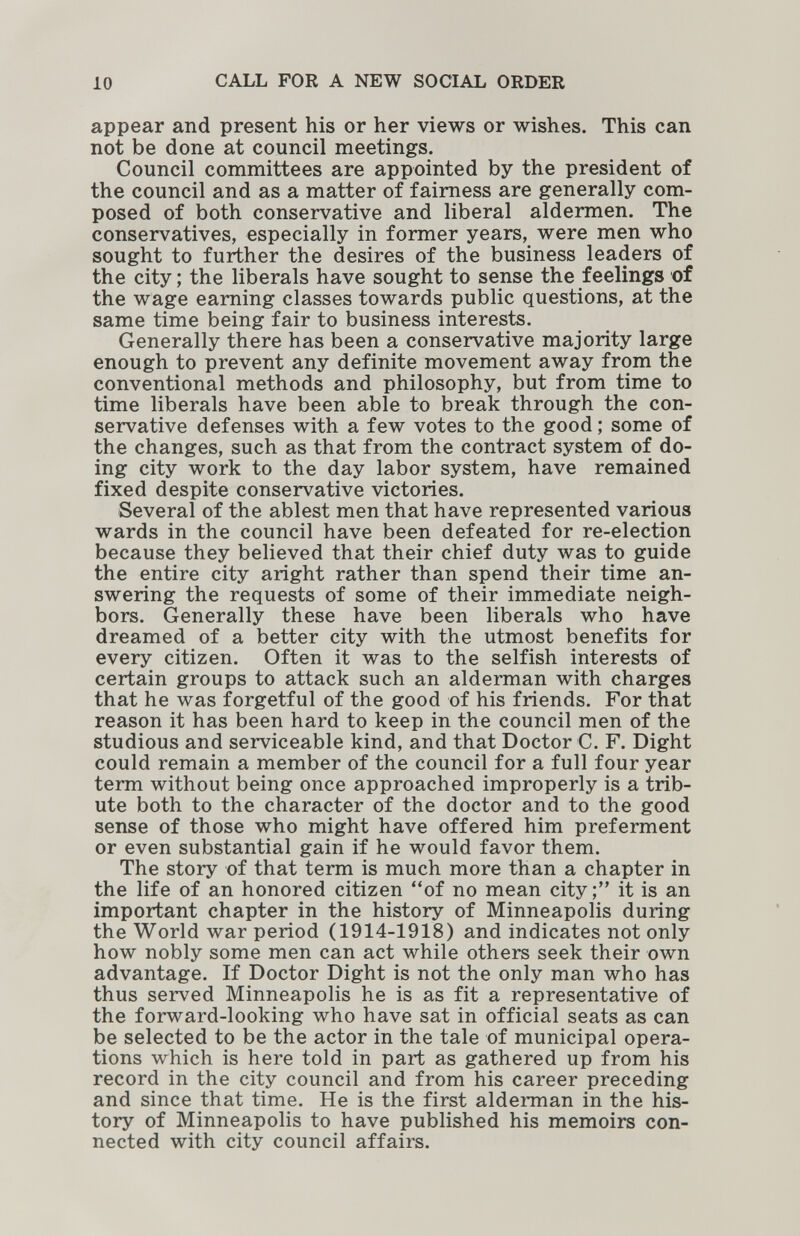 10 CALL FOR A NEW SOCIAL ORDER appear and present his or her views or wishes. This can not be done at council meetings. Council committees are appointed by the president of the council and as a matter of fairness are generally com¬ posed of both conservative and liberal aldermen. The conservatives, especially in former years, were men who sought to further the desires of the business leaders of the city ; the liberals have sought to sense the feelings of the wage earning classes towards public questions, at the same time being fair to business interests. Generally there has been a conservative majority large enough to prevent any definite movement away from the conventional methods and philosophy, but from time to time liberals have been able to break through the con¬ servative defenses with a few votes to the good ; some of the changes, such as that from the contract system of do¬ ing city work to the day labor system, have remained fixed despite conservative victories. Several of the ablest men that have represented various wards in the council have been defeated for re-election because they believed that their chief duty was to guide the entire city aright rather than spend their time an¬ swering the requests of some of their immediate neigh¬ bors. Generally these have been liberals who have dreamed of a better city with the utmost benefits for every citizen. Often it was to the selfish interests of certain groups to attack such an alderman with charges that he was forgetful of the good of his friends. For that reason it has been hard to keep in the council men of the studious and serviceable kind, and that Doctor C. F. Dight could remain a member of the council for a full four year term without being once approached improperly is a trib¬ ute both to the character of the doctor and to the good sense of those who might have offered him preferment or even substantial gain if he would favor them. The story of that term is much more than a chapter in the life of an honored citizen of no mean city it is an important chapter in the history of Minneapolis during the World war period (1914-1918) and indicates not only how nobly some men can act while others seek their own advantage. If Doctor Dight is not the only man who has thus served Minneapolis he is as fit a representative of the forward-looking who have sat in official seats as can be selected to be the actor in the tale of municipal opera¬ tions which is here told in part as gathered up from his record in the city council and from his career preceding and since that time. He is the first alderman in the his¬ tory of Minneapolis to have published his memoirs con¬ nected with city council affairs.