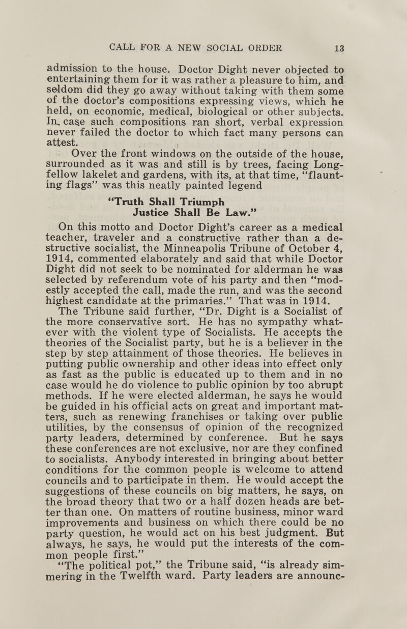 CALL FOE A NEW SOCIAL ORDER 13 admission to the house. Doctor Dight never objected to entertaining them for it was rather a pleasure to him, and s&ldom did they go away without taking with them some of the doctor's compositions expressing views, which he held, on economic, medical, biological or other subjects. Iru cas.e such compositions ran short, verbal expression never failed the doctor to which fact many persons can attest. Over the front windows on the outside of the house, surrounded as it was and still is by trees, facing Long¬ fellow lakelet and gardens, with its, at that time, flaunt¬ ing flags was this neatly painted legend Truth Shall Triumph Justice Shall Be Law. On this motto and Doctor Dight's career as a medical teacher, traveler and a constructive rather than a de¬ structive socialist, the Minneapolis Tribune of October 4, 1914, commented elaborately and said that while Doctor Dight did not seek to be nominated for alderman he was selected by referendum vote of his party and then mod¬ estly accepted the call, made the run, and was the second highest candidate at the primaries. That was in 1914. The Tribune said further, Dr. Dight is a Socialist of the more conservative sort. He has no sympathy what¬ ever with the violent type of Socialists. He accepts the theories of the Socialist party, but he is a believer in the step by step attainment of those theories. He believes in putting public ownership and other ideas into effect only as fast as the public is educated up to them and in no case would he do violence to public opinion by too abrupt methods. If he were elected alderman, he says he would be guided in his official acts on great and important mat¬ ters, such as renewing franchises or taking over public utilities, by the consensus of opinion of the recognized party leaders, determined by conference. But he says these conferences are not exclusive, nor are they confined to socialists. Anybody interested in bringing about better conditions for the common people is welcome to attend councils and to participate in them. He would accept the suggestions of these councils on big matters, he says, on the broad theory that two or a half dozen heads are bet¬ ter than one. On matters of routine business, minor ward improvements and business on which there could be no party question, he would act on his best judgment. But always, he says, he would put the interests of the com¬ mon people first. The political pot, the Tribune said, is already sim¬ mering in the Twelfth ward. Party leaders are announc-
