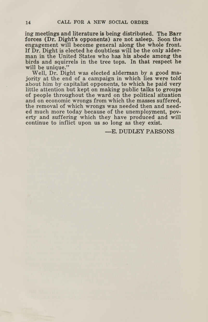 14 CALL FOR A NEW SOCIAL ORDER ing meetings and literature is being distributed. The Barr forces (Dr. Dight's opponents) are not asleep. Soon the engagement will become general along the whole front. If Dr. Dight is elected he doubtless will be the only alder¬ man in the United States who has his abode among the birds and squirrels in the tree tops. In that respect he will be unique. Well, Dr. Dight was elected alderman by a good ma¬ jority at the end of a campaign in which lies were told about him by capitalist opponents, to which he paid very little attention but kept on making public talks to groups of people throughout the ward on the political situation and on economic wrongs from which the masses suffered, the removal of which wrongs was needed then and need¬ ed much more today because of the unemployment, pov¬ erty and suffering which they have produced and will continue to inflict upon us so long as they exist. —E. DUDLEY PARSONS