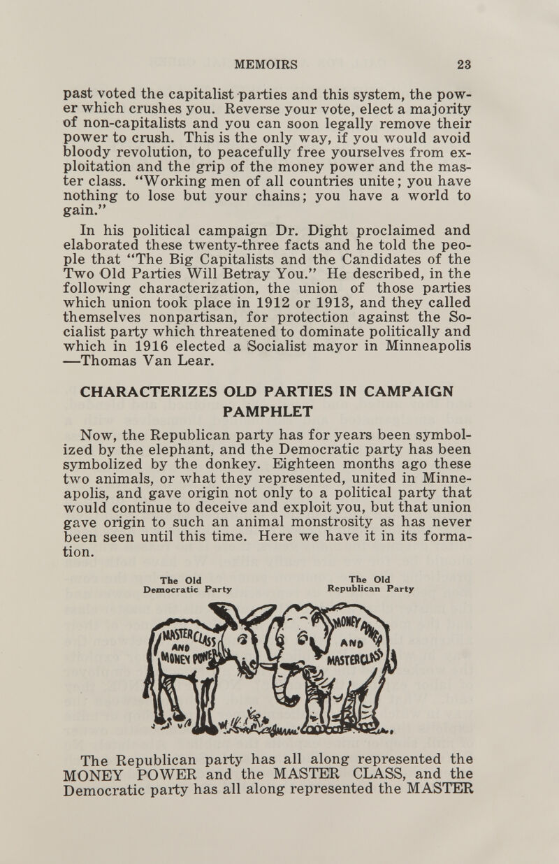 MEMOIRS 23 past voted the capitalist parties and this system, the pow¬ er which crushes you. Reverse your vote, elect a majority of non-capitalists and you can soon legally remove their power to crush. This is the only way, if you would avoid bloody revolution, to peacefully free yourselves from ex¬ ploitation and the grip of the money power and the mas¬ ter class. Working men of all countries unite; you have nothing to lose but your chains; you have a world to gain. In his political campaign Dr. Dight proclaimed and elaborated these twenty-three facts and he told the peo¬ ple that The Big Capitalists and the Candidates of the Two Old Parties Will Betray You. He described, in the following characterization, the union of those parties which union took place in 1912 or 1913, and they called themselves nonpartisan, for protection against the So¬ cialist party which threatened to dominate politically and which in 1916 elected a Socialist mayor in Minneapolis —Thomas Van Lear. CHARACTERIZES OLD PARTIES IN CAMPAIGN PAMPHLET Now, the Republican party has for years been symbol¬ ized by the elephant, and the Democratic party has been symbolized by the donkey. Eighteen months ago these two animals, or what they represented, united in Minne¬ apolis, and gave origin not only to a political party that would continue to deceive and exploit you, but that union gave origin to such an animal monstrosity as has never been seen until this time. Here we have it in its forma¬ tion. The Republican party has all along represented the MONEY POWER and the MASTER CLASS, and the Democratic party has all along represented the MASTER The Old Democratic Party The Old Republican Party