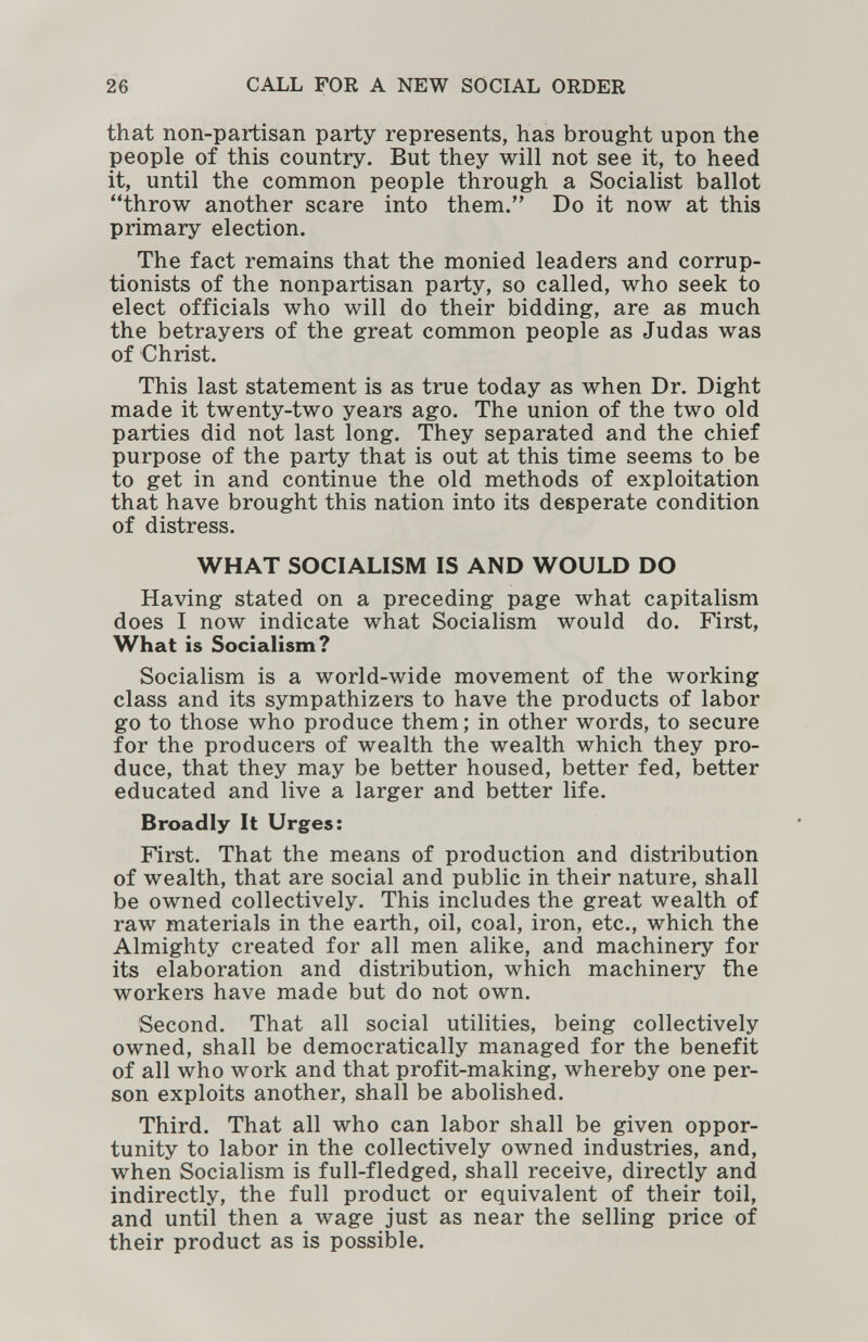 26 CALL FOR A NEW SOCIAL ORDER that non-partisan party represents, has brought upon the people of this country. But they will not see it, to heed it, until the common people through a Socialist ballot throw another scare into them. Do it now at this primary election. The fact remains that the monied leaders and corrup- tionists of the nonpartisan party, so called, who seek to elect officials who will do their bidding, are as much the betrayers of the great common people as Judas was of Christ. This last statement is as true today as when Dr. Dight made it twenty-two years ago. The union of the two old parties did not last long. They separated and the chief purpose of the party that is out at this time seems to be to get in and continue the old methods of exploitation that have brought this nation into its desperate condition of distress. WHAT SOCIALISM IS AND WOULD DO Having stated on a preceding page what capitalism does I now indicate what Socialism would do. First, What is Socialism? Socialism is a world-wide movement of the working class and its sympathizers to have the products of labor go to those who produce them ; in other words, to secure for the producers of wealth the wealth which they pro¬ duce, that they may be better housed, better fed, better educated and live a larger and better life. Broadly It Urges: First. That the means of production and distribution of wealth, that are social and public in their nature, shall be owned collectively. This includes the great wealth of raw materials in the earth, oil, coal, iron, etc., which the Almighty created for all men alike, and machinery for its elaboration and distribution, which machinery the workers have made but do not own. Second. That all social utilities, being collectively owned, shall be democratically managed for the benefit of all who work and that profit-making, whereby one per¬ son exploits another, shall be abolished. Third. That all who can labor shall be given oppor¬ tunity to labor in the collectively owned industries, and, when Socialism is full-fledged, shall receive, directly and indirectly, the full product or equivalent of their toil, and until then a wage just as near the selling price of their product as is possible.