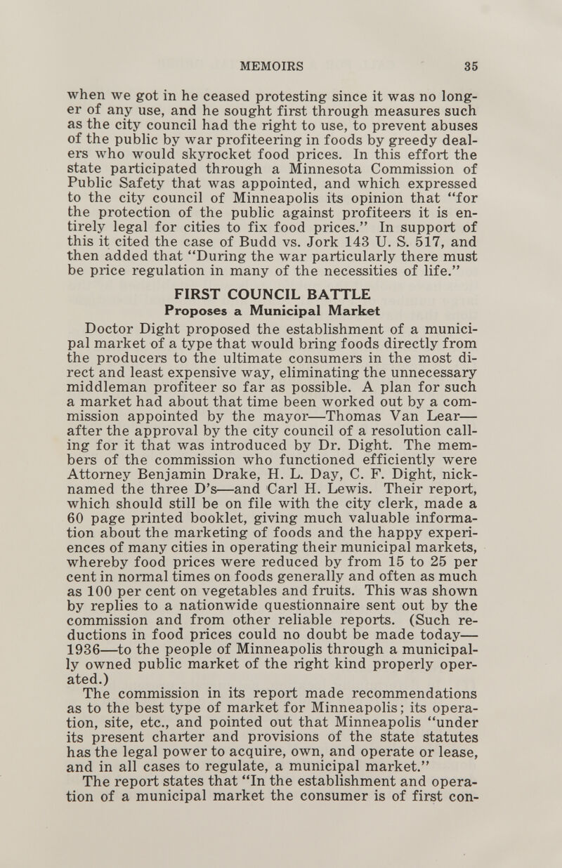 MEMOIRS 35 when we got in he ceased protesting since it was no long¬ er of any use, and he sought first through measures such as the city council had the right to use, to prevent abuses of the public by war profiteering in foods by greedy deal¬ ers who would skyrocket food prices. In this effort the state participated through a Minnesota Commission of Public Safety that was appointed, and which expressed to the city council of Minneapolis its opinion that for the protection of the public against profiteers it is en¬ tirely legal for cities to fix food prices. In support of this it cited the case of Budd vs. Jork 143 U. S. 517, and then added that During the war particularly there must be price regulation in many of the necessities of life. FIRST COUNCIL BATTLE Proposes a Municipal Market Doctor Dight proposed the establishment of a munici¬ pal market of a type that would bring foods directly from the producers to the ultimate consumers in the most di¬ rect and least expensive way, eliminating the unnecessary middleman profiteer so far as possible. A plan for such a market had about that time been worked out by a com¬ mission appointed by the mayor—Thomas Van Lear— after the approval by the city council of a resolution call¬ ing for it that was introduced by Dr. Dight. The mem¬ bers of the commission who functioned efficiently were Attorney Benjamin Drake, H. L. Day, C. F. Dight, nick¬ named the three D's—and Carl H. Lewis. Their report, which should still be on file with the city clerk, made a 60 page printed booklet, giving much valuable informa¬ tion about the marketing of foods and the happy experi¬ ences of many cities in operating their municipal markets, whereby food prices were reduced by from 15 to 25 per cent in normal times on foods generally and often as much as 100 per cent on vegetables and fruits. This was shown by replies to a nationwide questionnaire sent out by the commission and from other reliable reports. (Such re¬ ductions in food prices could no doubt be made today— 1936—^to the people of Minneapolis through a municipal¬ ly owned public market of the right kind properly oper¬ ated.) The commission in its report made recommendations as to the best type of market for Minneapolis; its opera¬ tion, site, etc., and pointed out that Minneapolis under its present charter and provisions of the state statutes has the legal power to acquire, own, and operate or lease, and in all cases to regulate, a municipal market. The report states that In the establishment and opera¬ tion of a municipal market the consumer is of first con-
