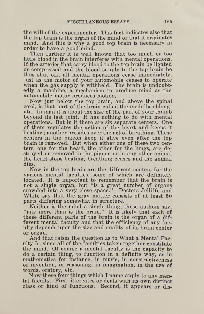 MISCELLANEOUS ESSAYS 165 the will of the experimenter. This fact indicates also that the top brain is the organ of the mind or that it originates mind. And this is why a good top brain is necessary in order to have a good'mind. Then further it is well known that too much or too little blood in the brain interferes with mental operations. If the arteries that carry blood to the top brain be ligated or compressed and the blood supply to the top brain be thus shut off, all mental operations cease immediately, just as the motor of your automobile ceases to operate when the gas supply is withheld. The brain is undoubt¬ edly a machine, a mechanism to produce mind as the automobile motor produces motion. Now just below the top brain, and above the spinal cord, is that part of the brain called the medulla oblong¬ ata. In man it is about the size of the part of your thumb beyond its last joint. It has nothing to do with mental operations. But in it there are six separate centers. One of them regulates the action of the heart and keeps it beating; another presides over the act of breathing. These centers in the pigeon keep it alive even after the top brain is removed. But when either one of these two cen¬ ters, one for the heart, the other for the lungs, are de¬ stroyed or removed in the pigeon or in any other animal the heart stops beating, breathing ceases and the animal dies. Now in the top brain are the different centers for the various mental faculties, some of which are definitely located. It is important to remember that the brain is not a single organ, but is a great number of organs crowded into a very close space. Doctors Jelliffe and White say that the gray matter consists of at least 50 parts differing somewhat in structure. Neither is the mind a single thing, these authors say, any more than is the brain. It is likely that each of these different parts of the brain is the organ of a dif¬ ferent mental faculty and that the efficiency of any fac¬ ulty depends upon the size and quality of its brain center or organ. And that raises the question as to What a Mental Fac¬ ulty Is, since all of the faculties taken together constitute the mind. Of course a mental faculty is the capacity to do a certain thing, to function in a definite way, as in mathematics for instance, in music, in constructiveness or invention, in reasoning, in imagination, in the use of words, oratory, etc. Now these four things which I name apply to any men¬ tal faculty. First, it creates or deals with its own distinct class or kind of functions. Second, it appears or dis-