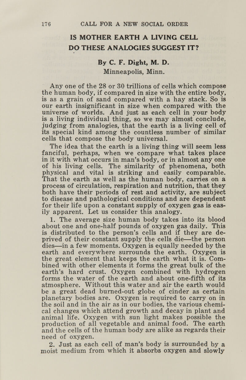 176 CALL FOR A NEW SOCIAL ORDER IS MOTHER EARTH A LIVING CELL DO THESE ANALOGIES SUGGEST IT? By C. F. Dig^ht, M. D. Minneapolis, Minn. Any one of the 28 or 30 trillions of cells which compose the human body, if compared in size with the entire body, is as a grain of sand compared with a hay stack. So is our earth insignificant in size when compared with the universe of worlds. And just as each cell in your body is a living individual thing, so we may almost conclude, judging from analogies, that the earth is a living cell of its special kind among the countless number of similar cells that compose the body universal. The idea that the earth is a living thing will seem less fanciful, perhaps, when we compare what takes place in it with what occurs in man's body, or in almost any one of his living cells. The similarity of phenomena, both physical and vital is striking and easily comparable. That the earth as well as the human body, carries on a process of circulation, respiration and nutrition, that they both have their periods of rest and activity, are subject to disease and pathological conditions and are dependent for their life upon a constant supply of oxygen gas is eas¬ ily apparent. Let us consider this analogy. 1. The average size human body takes into its blood about one and one-half pounds of oxygen gas daily. This is distributed to the person's cells and if they are de¬ prived of their constant supply the cells die—the person dies—in a few moments. Oxygen is equally needed by the earth and everywhere surrounds the earth. Oxygen is the great element that keeps the earth what it is. Com¬ bined with other elements it forms the great bulk of the earth's hard crust. Oxygen combined with hydrogen forms the water of the earth and about one-fifth of its atmosphere. Without this water and air the earth would be a great dead bumed-out globe of cinder as certain planetary bodies are. Oxygen is required to carry on in the soil and in the air as in our bodies, the various chemi¬ cal changes which attend growth and decay in plant and animal life. Oxygen with sun light makes possible the production of all vegetable and animal food. The earth and the cells of the human body are alike as regards their need of oxygen. 2. Just as each cell of man's body is surrounded by a moist medium from which it absorbs oxygen and slowly