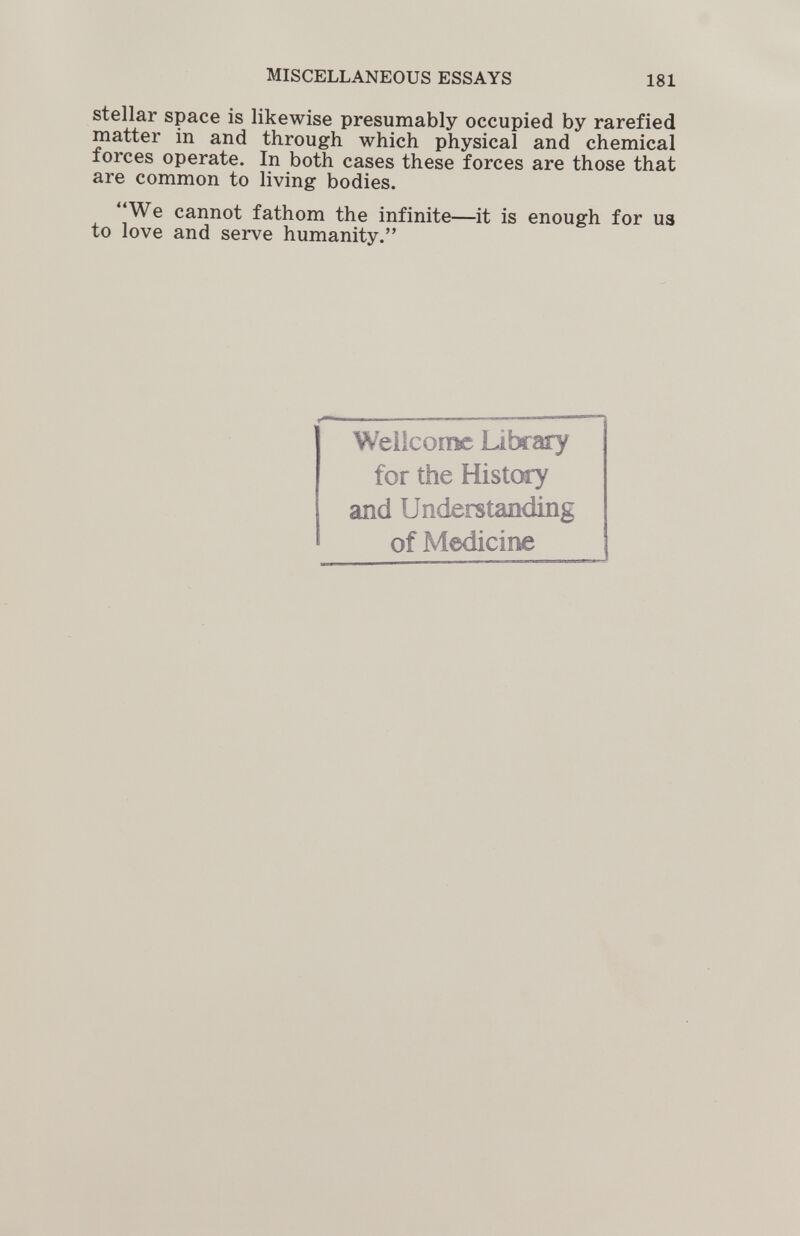 MISCELLANEOUS ESSAYS 181 stellar space is likewise presumably occupied by rarefied matter in and through which physical and chemical forces operate. In both cases these forces are those that are common to living bodies. We cannot fathom the infinite—it is enough for us to love and serve humanity. Wellcome Library for the HistOTy and Understanding of Medicine