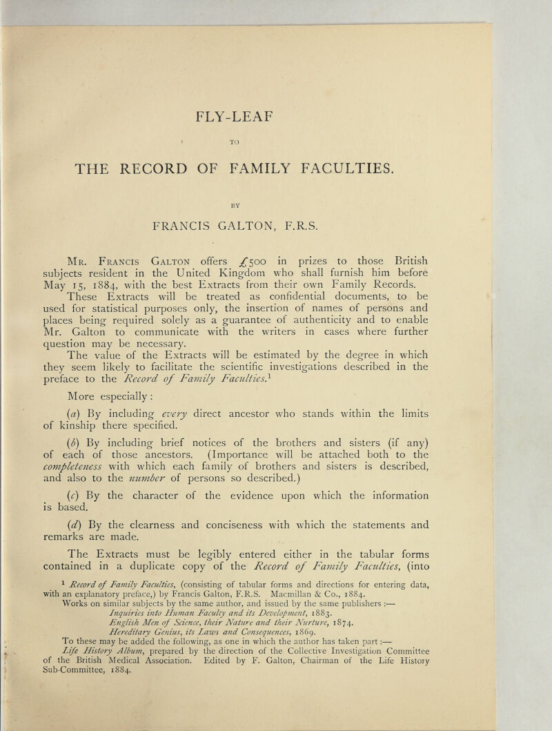 FLY-LEAF « TO THE RECORD OF FAMILY FACULTIES. BY FRANCIS GALTON, F.R.S. Mr. Francis Galton offers /500 in prizes to those British subjects resident in the United Kingdom who shall furnish him before May 15, 1884, with the best Extracts from their own Family Records, These Extracts will be treated as confidential documents, to be used for statistical purposes only, the insertion of names of persons and places being required solely as a guarantee of authenticity and to enable Mr. Galton to communicate with the writers in cases where further question may be necessary. The value of the Extracts will be estimated by the degree in which they seem likely to facilitate the scientific investigations described in the preface to the Record of Family Faculties} More especially; {a) By including every direct ancestor who stands within the limits of kinship there specified. {ß) By including brief notices of the brothers and sisters (if any) of each of those ancestors. (Importance will be attached both to the completeness with which each family of brothers and sisters is described, and also to the number of persons so described.) {c) By the character of the evidence upon which the information is based. [d) By the clearness and conciseness with which the statements and remarks are made. The Extracts must be legibly entered either in the tabular forms contained in a duplicate copy of the Record of Family Faculties, (into 1 Record of Family Faculties^ (consisting of tabular forms and directions for entering data, with an explanatory preface,) by Francis Galton, F.R.S. Macmillan & Co., 1884. Works on similar subjects by the same author, and issued by the same publishers :— Inquiries into Human Faculty and its Development, 1883. Fnglish Men of Science, their Nature and their Nurture, 1874. Hereditary Genius, its Laws and Consequences, 1869. To these may be added the following, as one in which the author has taken part Life History Album, prepared by the direction of the Collective Investigation Committee of the British Medical Association. Edited by F. Galton, Chairman of the Life History Sub-Committee, 1884.