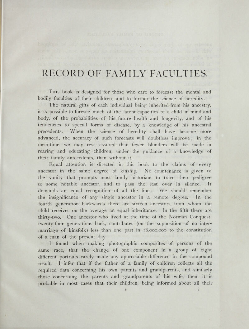 RECORD OF FAMILY FACULTIES. This book is designed for those who care to forecast the mental and bodily faculties of their children, and to further the science of heredity. The natural gifts of each individual being inherited from his ancestry, it is possible to foresee much of the latent capacities of a child in mind and body, of the probabilities of his future health and longevity, and of his tendencies to special forms of disease, by a knowledge of his ancestral precedents. When the science of heredity shall have become more advanced, the accuracy of such forecasts will doubtless improve ; in the meantime we may rest assured that fewer blunders will be made in rearing and educating children, under the guidance of a knowledge of their family antecedents, than without it. Equal attention is directed in this book to the claims of every ancestor in the same degree of kinship. No countenance is given to the vanity that prompts most family historians to trace their pedigree to some notable ancestor, and to pass the rest over in silence. It demands an equal recognition of all the lines. We should remember the insignificance of any single ancestor in a remote degree. In the fourth generation backwards there are sixteen ancestors, from whom the child receives on the average an equal inheritance. In the fifth there are thirty-two. One ancestor who lived at the time of the Norman Conquest, twenty-four generations back, contributes (on the supposition of no inter¬ marriage of kinsfolk) less than one part in 16,000,000 to the constitution of a man of the present day. I found when making photographic composites of persons of the same race, that the change of one component in a group of eight different portraits rarely made any appreciable difference in the compound result. I infer that if the father of a family of children collects all the required data concerning his own parents and grandparents, and similarly those concerning the parents and grandparents of his wife, then it is probable in most cases that their children, being informed about all their E I