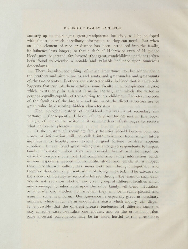 RECORD OF FAMILY FACULTIES. ancestry up to their eight great-grandparents inclusive, will be equipped with almost as much hereditary information as they can need. But when an alien element of race or disease has been introduced into the family, its influence lasts longer; so that a dash of Hebrew or even of Huguenot blood may be traced far beyond the great-grandchildren, and has often been found to exercise a notable and valuable influence upon numerous descendants. There is, also, something of much importance to be added about the brothers and sisters, uncles and aunts, and great-uncles and great-aunts of the two parents. Brothers and sisters are alike in blood, but it commonly happens that one of them exhibits some faculty in a conspicuous degree, which exists only in a latent form in another, and which the latter is perhaps equally capable of transmitting to his children. Therefore records of the faculties of the brothers and sisters of the direct ancestors are of great value in disclosing hidden characteristics. The biological history of half-blood relatives is of secondary im¬ portance. Consequently, I have left no place for cousins in this book, though, of course, the writer in it can interleave fresh pages to receive what entries he pleases. If the custom of recording family faculties should become common, stores of information will be called into existence from which future inquirers into heredity may have the good fortune to draw copious supplies. I have found great willingness among correspondents to impart family information, when they are assured that it will be used for statistical purposes only, but the comprehensive family information which is now especially needed for scientific study and which, it is hoped, these records will collect, has never yet been brought together, and therefore does not at present admit of being imparted. The advance of the science of heredity is seriously delayed through the want of such data. We do not yet know whether any given group of different faculties which may converge by inheritance upon the same family will blend, neutralise, or intensify one another, nor whether they will be metamorphosed and issue in some new form. Our ignorance is especially great in hereditary maladies, where much alarm undoubtedly exists which inquiry will dispel. It is possible that the different disease tendencies of different ancestors may in some cases neutralise one another, and on the other hand, that some ancestral combinations may be far more hurtful to the descendants