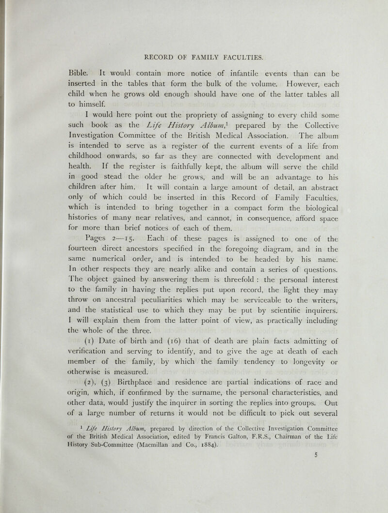 RECORD OF FAMILY FACULTIES. Bible. It would contain more notice of infantile events than can be inserted in the tables that form the bulk of the volume. However, each child when he grows old enough should have one of the latter tables all to himself. I would here point out the propriety of assigning to every child some such book as the Life History Album} prepared by the Collective Investigation Committee of the British Medical Association. The album is intended to serve as a register of the current events of a life from childhood onwards, so far as they are connected with development and health. If the register is faithfully kept, the album will serve the child in good stead the older he grows, and will be an advantage to his children after him. It will contain a large am.ount of detail, an abstract only of which could be inserted in this Record of Family Faculties, which is intended to bring together in a compact form the biological histories of many near relatives, and cannot, in consequence, afford space for more than brief notices of each of them. Pages 2—15. Each of these pages is assigned to one of the fourteen direct ancestors specified in the foregoing diagram, and in the same numerical order, and is intended to be headed by his name. In other respects they are nearly alike and contain a series of questions. The object gained by answering them is threefold : the personal interest to the family in having the replies put upon record, the light they may throw on ancestral peculiarities which may be serviceable to the writers, and the statistical use to which they may be put by scientific inquirers. I will explain them from the latter point of view, as practically including the whole of the three. (1) Date of birth and (16) that of death are plain facts admitting of verification and serving to identify, and to give the age at death of each member of the family, by which the family tendency to longevity or otherwise is measured. (2), (3) Birthplace and residence are partial indications of race and origin, which, if confirmed by the surname, the personal characteristics, and other data, would justify the inquirer in sorting the replies into groups. Out of a large number of returns it would not be difficult to pick out several ^ Life History Alburn^ prepared by direction of the Collective Investigation Committee of the British Medical Association, edited by Francis Galton, F.R.S., Chairman of the Life History Sub-Committee (Macmillan and Co., 1884). 5