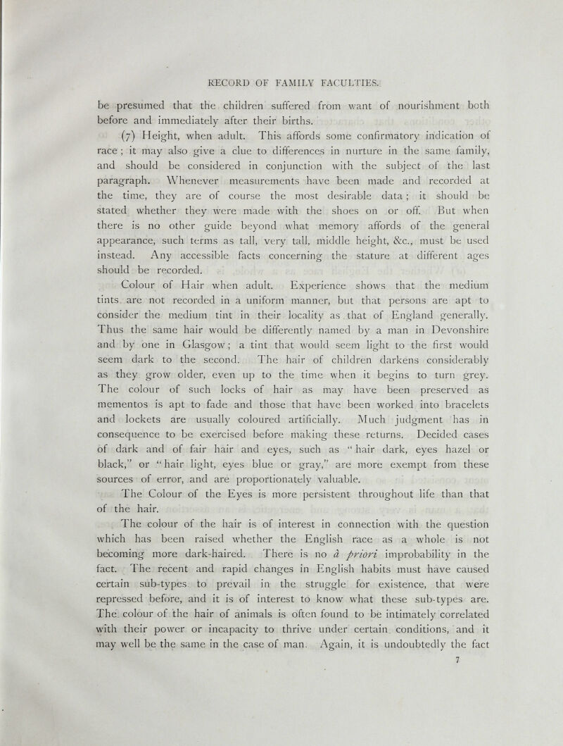 RECORD OF FAMILY FACULTIES, be presumed that the children suffered from want of nourishment both before and immediately after their births. (7) Height, when adult. This affords some confirmatory indication of race ; it may also give a clue to differences in nurture in the same family, and should be considered in conjunction with the subject of the last paragraph. Whenever measurements have been made and recorded at the time, they are of course the most desirable data ; it should be stated whether they were made with the shoes on or off. But when there is no other guide beyond what memory affords of the general appearance, such terms as tall, very tall, middle height, 8¿c., must be used instead. Any accessible facts concerning the stature at different ages should be recorded. Colour of Hair when adult. Experience shows that the medium tints, are not recorded in a uniform manner, but that persons are apt to consider the medium tint in their locality as, that of England generally. Thus the same hair would be differently named b}^ a man in Devonshire and by one in Glasgow ; a tint that would seem light to the first would seem dark to the second,. The hair of children darkens considerably as they grow older, even up to the time when it begins to turn grey. The colour of such locks of hair as may have been preserved as mementos is apt to fade and those that have been worked into bracelets and lockets are usually coloured artificially. Much judgment has in consequence to be exercised before making these returns. Decided cases of dark and of fair hair and eyes, such as  hair dark, eyes hazel or black, or hair light, eyes blue or gray, are more exempt from these sources of error, and are proportionately valuable. The Colour of the Eyes is more persistent throughout life than that of the hair. The colour of the hair is of interest in connection with the question which has been raised whether the English race as a whole is not becoming more dark-haired. There is no à priori improbability in the fact. The recent and rapid changes in English habits must have caused certain sub-types, to prevail in the struggle for existence, that were repressed before, and it is of interest to know what these sub-types are. The. colour of the hair of animals is often found to be intimately correlated with their power or incapacity to thrive under certain^ conditions, and it may well be the same in the case of man. Again, it is undoubtedly the fact 1