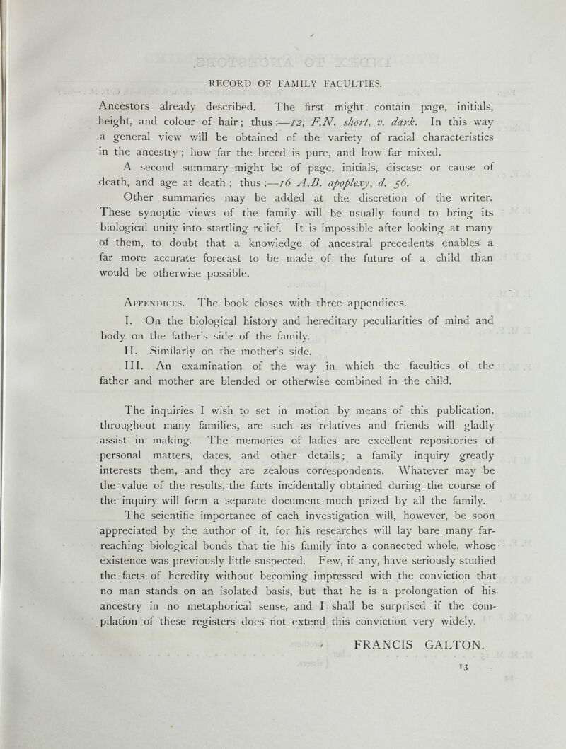 RECORD OF FAMILY FACULTIES. Ancestors already described. The first might contain page, initials, height, and colour of hair; thus:—12, F.N. . short, v. dark. In this way a general view will be obtained of the variety of racial characteristics in the ancestry ; how far the breed is pure, and how far mixed. A second summary might be of page, initials, disease or cause of death, and age at death ; thus :—16 A^.B. apoplexy, d. ß6. Other summaries may be added at the discretion of the writer. These synoptic views of the family will be usually found to bring its biological unity into startling relief. It is impossible after looking at many of them, to doubt that a knowledge of ancestral precedents enables a far more accurate forecast to be made of the future of a child than would be otherwise possible. Appendices. The book closes with three appendices, I. On the biological history and hereditary peculiarities of mind and body on the father's side of the family. II. Similarly on the mother's side. III. An examination of the way in, which the faculties of the • father and mother are blended or otherwise combined in the child. The inquiries I wish to set in motion by means of this publication, throughout many families, are such as relatives and friends will gladly assist in making. The memories of ladies are excellent repositories of personal matters, dates, and other details ; a family inquiry greatly interests them, and they are zealous correspondents. Whatever may be the value of the results, the facts incidentally obtained during the course of the inquiry will form a separate document much prized by all the family. The scientific importance of each investigation will, however, be soon appreciated by the author of it, for his researches will lay bare many far- reaching biological bonds that tie his family into a connected whole, whose ■ existence was previously little suspected. Few, if any, have seriously studied the facts of heredity without becoming impressed with the conviction that no man stands on an isolated basis, but that he is a prolongation of his ancestry in no metaphorical sense, and I shall be surprised if the com¬ pilation of these registers does riot extend this conviction very widely. FRANCIS GALTON.