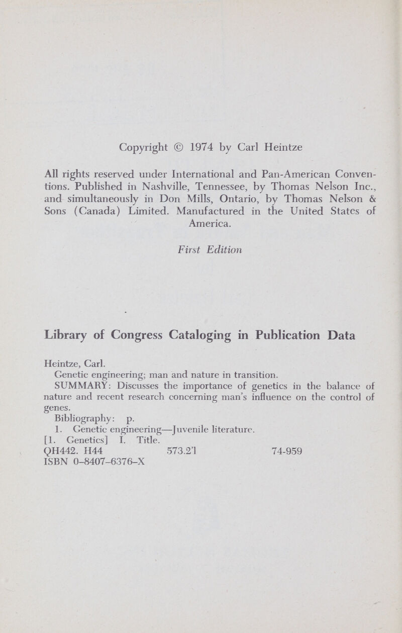 Copyright © 1974 by Carl Heintze All rights reserved under International and Pan-American Conven¬ tions. Published in Nashville, Tennessee, by Thomas Nelson Inc., and simultaneously in Don Mills, Ontario, by Thomas Nelson & Sons (Canada) Limited. Manufactured in the United States of America. First Edition Library of Congress Cataloging in Publication Data Heintze, Carl. Genetic engineering; man and nature in transition. SUMMARY: Discusses the importance of genetics in the balance of nature and recent research concerning man's influence on the control of genes. Bibliography : p. 1. Genetic engineering—Juvenile literature. [1. Genetics] I. Title. QH442. H44 573.2'1 74-959 ISBN 0-8407-6376-X