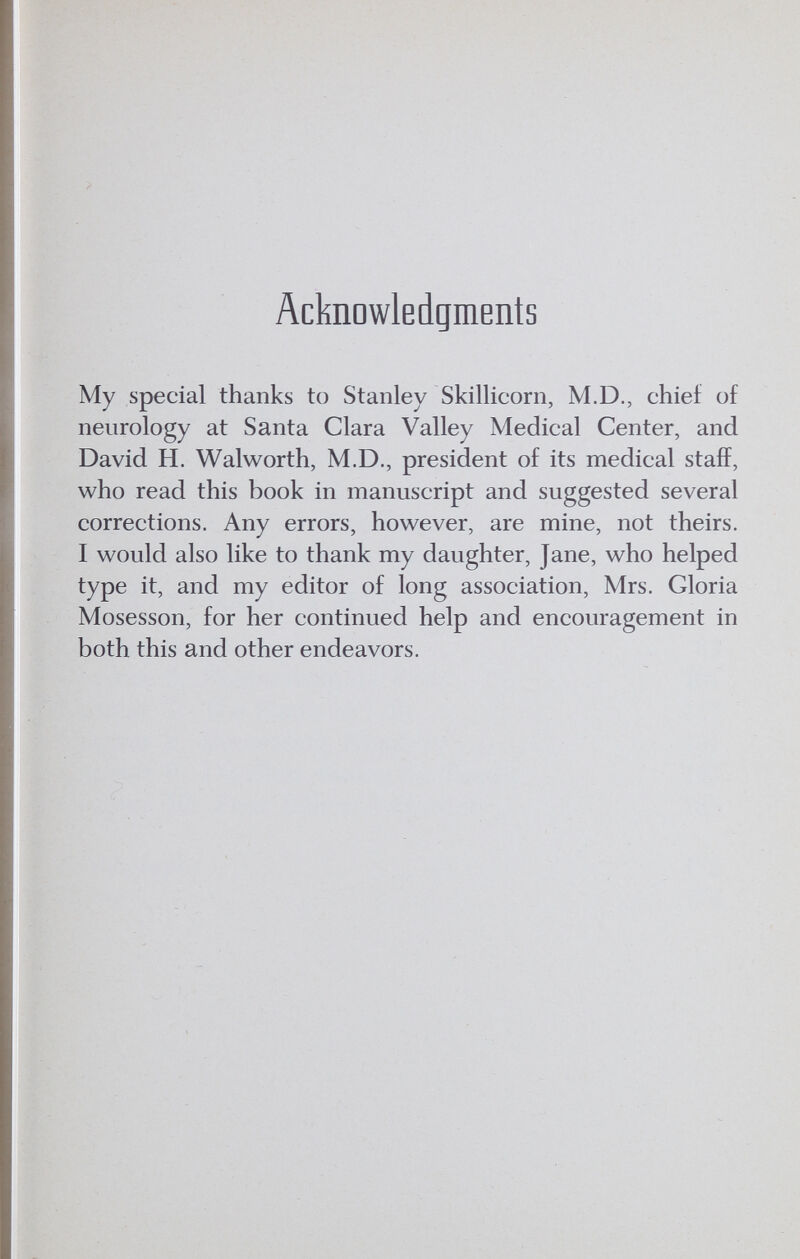 Acknowledgments My special thanks to Stanley Skillicorn, M.D., chief of neurology at Santa Clara Valley Medical Center, and David H. Walworth, M.D., president of its medical staff, who read this book in manuscript and suggested several corrections. Any errors, however, are mine, not theirs. I would also like to thank my daughter, Jane, who helped type it, and my editor of long association, Mrs. Gloria Mosesson, for her continued help and encouragement in both this and other endeavors.