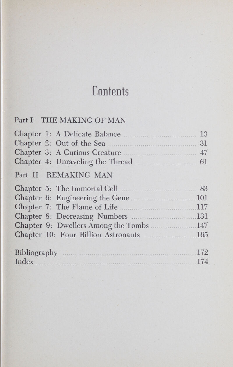 Contents Part I THE MAKING OF MAN Chapter 1: A Delicate Balance   13 Chapter 2: Out of the Sea  31 Chapter 3: A Curious Creature  47 Chapter 4; Unraveling the Thread 61 Part II REMAKING MAN Chapter 5: The Immortal Cell  83 Chapter 6: Engineering the Gene 101 Chapter 7: The Flame of Life  117 Chapter 8: Decreasing Numbers  131 Chapter 9: Dwellers Among the Tombs  147 Chapter 10: Four Billion Astronauts 165 Bibliography  172 Index   174