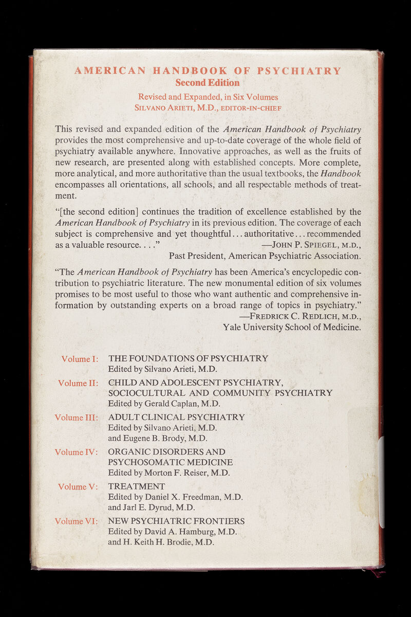 AMERICAN HANDBOOK OF PSYCHIATRY Second Edition Revised and Expanded, in Six Volumes Silvano Arieti, M.D., EDíTOR-in-cfflEF This revised and expanded edition of the American Handbook of Psychiatry provides the most comprehensive and up-to-date coverage of the whole field of psychiatry available anywhere. Innovative approaches, as well as the fruits of new research, are presented along with established concepts. More complete, more analytical, and more authoritative than the usual textbooks, the Handbook encompasses all orientations, all schools, and all respectable methods of treat¬ ment. ''[the second edition] continues the tradition of excellence established by the American Handbook of Psychiatry in its previous edition. The coverage of each subject is comprehensive and yet thoughtful... authoritative... recommended as a valuable resource...—John P. Spiegel, m.d.. Past President, American Psychiatric Association. The American Handbook of Psychiatry has been America's encyclopedic con¬ tribution to psychiatric literature. The new monumental edition of six volumes promises to be most useful to those who want authentic and comprehensive in¬ formation by outstanding experts on a broad range of topics in psychiatry. —Fredrick C. Redlich, m.d., Y ale University School of Medicine. Volume I : THE FOUNDATIONS OF PSYCHIATRY Edited by Silvano Arieti, M.D. Volume II; CHILD AND ADOLESCENT PSYCHIATRY, SOCIOCULTURAL AND COMMUNITY PSYCHIATRY Edited by Gerald Caplan, M.D. Volume III: ADULT CLINICAL PSYCHIATRY & Edited by Silvano Arieti, M.D. and Eugene В. Brody, M.D. Volume IV : ORGANIC DISORDERS AND PSYCHOSOMATIC MEDICINE Edited by Morton F. Reiser, M.D. v Volume V: TREATMENT V Edited by Daniel X. Freedman, M.D. and Jarl E. Dyrud, M.D. ^ . ; Volume VI: NEW PSYCHIATRIC FRONTIERS Edited by David A. Hamburg, M.D. 'V and H. Keith H. Brodie, M.D.