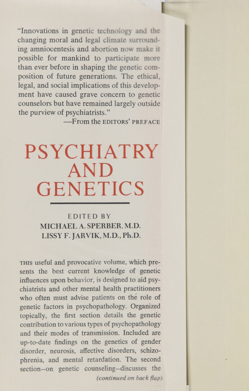 I Innovations in genetic technology and the changing moral and legal climate surround¬ ing amniocentesis and abortion now make it possible for mankind to participate more than ever before in shaping the genetic com¬ position of future generations. The ethical, legal, and social implications of this develop¬ ment have caused grave concern to genetic counselors but have remained largely outside the purview of psychiatrists. —From the editors' preface PSYCHIATRY AND GENETICS EDITED BY MICHAEL A. SPERBER, M.D. LISSY F. JARVIK, M.D., Ph.D. this useful and provocative volume, which pre¬ sents the best current knowledge of genetic influences upon behavior, is designed to aid psy¬ chiatrists and other mental health practitioners who often must advise patients on the role of genetic factors in psychopathology. Organized topically, the first section details the genetic contribution to various types of psychopathology and their modes of transmission. Included are up-to-date findings on the genetics of gender disorder, neurosis, affective disorders, schizo¬ phrenia, and mental retardation. The second section—on genetic counseling—discusses the (continued on hack flap)